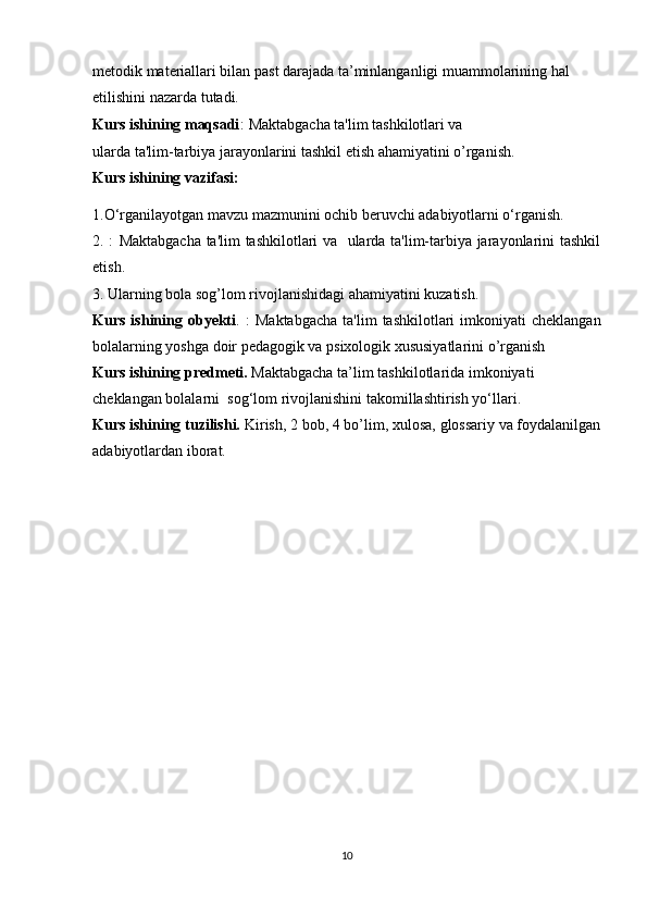 metodik materiallari bilan past darajada ta’minlanganligi muammolarining hal 
etilishini nazarda tutadi.
Kurs ishining maqsadi :   Maktabgacha ta'lim tashkilotlari va 
ularda ta'lim-tarbiya jarayonlarini tashkil etish ahamiyatini o’rganish.
Kurs ishining vazifasi:
1.O‘rganilayotgan mavzu mazmunini ochib beruvchi adabiyotlarni o‘rganish.
2.   :   Maktabgacha ta'lim tashkilotlari va   ularda ta'lim-tarbiya jarayonlarini tashkil
etish .
3.  Ularning bola sog’lom rivojlanishidagi ahamiyatini kuzatish.
Kurs  ishining  obyekti .   :   Maktabgacha   ta'lim  tashkilotlari   imkoniyati   cheklangan
bolalarning yoshga doir pedagogik va psixologik xususiyatlarini o’rganish
Kurs ishining predmeti.  Maktabgacha ta’lim  tashkilotlarida imkoniyati 
cheklangan bolalarni    sog‘lom rivojlanishini  takomillashtirish yo ‘ llari. 
Kurs ishining tuzilishi.  Kirish, 2 bob, 4 bo’lim, xulosa, glossariy va foydalanilgan
adabiyotlardan iborat.
10
