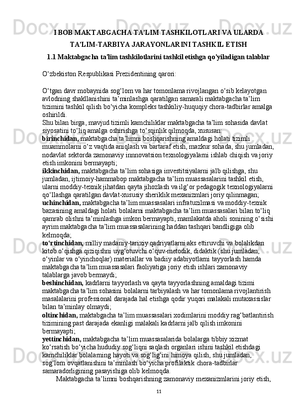 I BOB MAKTABGACHA TA'LIM TASHKILOTLARI VA ULARDA
TA'LIM-TARBIYA JARAYONLARINI TASHKIL ETISH
1.1 Maktabgacha ta'lim tashkilotlarini tashkil etishga qo'yiladigan talablar
O‘zbekiston Respublikasi Prezidentining qarori:
O‘tgan davr mobaynida sog‘lom va har tomonlama rivojlangan o‘sib kelayotgan 
avlodning shakllanishini ta’minlashga qaratilgan samarali maktabgacha ta’lim 
tizimini tashkil qilish bo‘yicha kompleks tashkiliy-huquqiy chora-tadbirlar amalga 
oshirildi.
Shu bilan birga, mavjud tizimli kamchiliklar maktabgacha ta’lim sohasida davlat 
siyosatini to‘liq amalga oshirishga to‘sqinlik qilmoqda, xususan:
birinchidan,   maktabgacha ta’limni boshqarishning amaldagi holati tizimli 
muammolarni o‘z vaqtida aniqlash va bartaraf etish, mazkur sohada, shu jumladan,
nodavlat sektorda zamonaviy innnovatsion texnologiyalarni ishlab chiqish va joriy 
etish imkonini bermayapti;
ikkinchidan,   maktabgacha ta’lim sohasiga investitsiyalarni jalb qilishga, shu 
jumladan, ijtimoiy-hammabop maktabgacha ta’lim muassasalarini tashkil etish, 
ularni moddiy-texnik jihatdan qayta jihozlash va ilg‘or pedagogik texnologiyalarni 
qo‘llashga qaratilgan davlat-xususiy sheriklik mexanizmlari joriy qilinmagan;
uchinchidan,   maktabgacha ta’lim muassasalari infratuzilmasi va moddiy-texnik 
bazasining amaldagi holati bolalarni maktabgacha ta’lim muassasalari bilan to‘liq 
qamrab olishni ta’minlashga imkon bermayapti, mamlakatda aholi sonining o‘sishi
ayrim maktabgacha ta’lim muassasalarining haddan tashqari bandligiga olib 
kelmoqda;
to‘rtinchidan,   milliy madaniy-tarixiy qadriyatlarni aks ettiruvchi va bolalikdan 
kitob o‘qishga qiziqishni uyg‘otuvchi o‘quv-metodik, didaktik (shu jumladan, 
o‘yinlar va o‘yinchoqlar) materiallar va badiiy adabiyotlarni tayyorlash hamda 
maktabgacha ta’lim muassasalari faoliyatiga joriy etish ishlari zamonaviy 
talablarga javob bermaydi;
beshinchidan,   kadrlarni tayyorlash va qayta tayyorlashning amaldagi tizimi 
maktabgacha ta’lim sohasini bolalarni tarbiyalash va har tomonlama rivojlantirish 
masalalarini professional darajada hal etishga qodir yuqori malakali mutaxassislar 
bilan ta’minlay olmaydi;
oltinchidan,   maktabgacha ta’lim muassasalari xodimlarini moddiy rag‘batlantirish
tizimining past darajada ekanligi malakali kadrlarni jalb qilish imkonini 
bermayapti;
yettinchidan,   maktabgacha ta’lim muassasalarida bolalarga tibbiy xizmat 
ko‘rsatish bo‘yicha hududiy sog‘liqni saqlash organlari ishini tashkil etishdagi 
kamchiliklar bolalarning hayoti va sog‘lig‘ini himoya qilish, shu jumladan, 
sog‘lom ovqatlanishini ta’minlash bo‘yicha profilaktik chora-tadbirlar 
samaradorligining pasayishiga olib kelmoqda.
        Maktabgacha ta’limni boshqarishning zamonaviy mexanizmlarini joriy etish, 
11