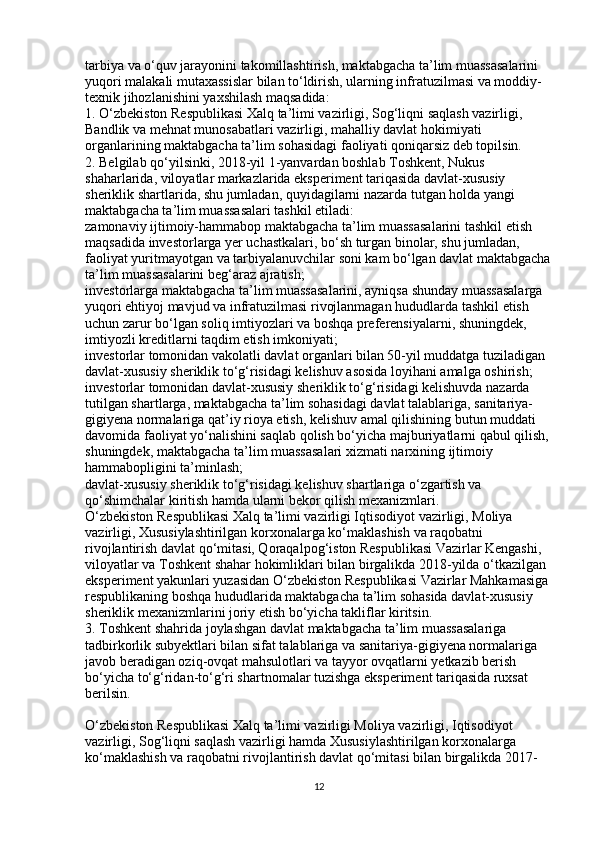 tarbiya va o‘quv jarayonini takomillashtirish, maktabgacha ta’lim muassasalarini 
yuqori malakali mutaxassislar bilan to‘ldirish, ularning infratuzilmasi va moddiy-
texnik jihozlanishini yaxshilash maqsadida:
1. O‘zbekiston Respublikasi Xalq ta’limi vazirligi, Sog‘liqni saqlash vazirligi, 
Bandlik va mehnat munosabatlari vazirligi, mahalliy davlat hokimiyati 
organlarining maktabgacha ta’lim sohasidagi faoliyati qoniqarsiz deb topilsin.
2. Belgilab qo‘yilsinki, 2018-yil 1-yanvardan boshlab Toshkent, Nukus 
shaharlarida, viloyatlar markazlarida eksperiment tariqasida davlat-xususiy 
sheriklik shartlarida, shu jumladan, quyidagilarni nazarda tutgan holda yangi 
maktabgacha ta’lim muassasalari tashkil etiladi:
zamonaviy ijtimoiy-hammabop maktabgacha ta’lim muassasalarini tashkil etish 
maqsadida investorlarga yer uchastkalari, bo‘sh turgan binolar, shu jumladan, 
faoliyat yuritmayotgan va tarbiyalanuvchilar soni kam bo‘lgan davlat maktabgacha
ta’lim muassasalarini beg‘araz ajratish;
investorlarga maktabgacha ta’lim muassasalarini, ayniqsa shunday muassasalarga 
yuqori ehtiyoj mavjud va infratuzilmasi rivojlanmagan hududlarda tashkil etish 
uchun zarur bo‘lgan soliq imtiyozlari va boshqa preferensiyalarni, shuningdek, 
imtiyozli kreditlarni taqdim etish imkoniyati;
investorlar tomonidan vakolatli davlat organlari bilan 50-yil muddatga tuziladigan 
davlat-xususiy sheriklik to‘g‘risidagi kelishuv asosida loyihani amalga oshirish;
investorlar tomonidan davlat-xususiy sheriklik to‘g‘risidagi kelishuvda nazarda 
tutilgan shartlarga, maktabgacha ta’lim sohasidagi davlat talablariga, sanitariya-
gigiyena normalariga qat’iy rioya etish, kelishuv amal qilishining butun muddati 
davomida faoliyat yo‘nalishini saqlab qolish bo‘yicha majburiyatlarni qabul qilish, 
shuningdek, maktabgacha ta’lim muassasalari xizmati narxining ijtimoiy 
hammabopligini ta’minlash;
davlat-xususiy sheriklik to‘g‘risidagi kelishuv shartlariga o‘zgartish va 
qo‘shimchalar kiritish hamda ularni bekor qilish mexanizmlari.
O‘zbekiston Respublikasi Xalq ta’limi vazirligi Iqtisodiyot vazirligi, Moliya 
vazirligi, Xususiylashtirilgan korxonalarga ko‘maklashish va raqobatni 
rivojlantirish davlat qo‘mitasi, Qoraqalpog‘iston Respublikasi Vazirlar Kengashi, 
viloyatlar va Toshkent shahar hokimliklari bilan birgalikda 2018-yilda o‘tkazilgan 
eksperiment yakunlari yuzasidan O‘zbekiston Respublikasi Vazirlar Mahkamasiga 
respublikaning boshqa hududlarida maktabgacha ta’lim sohasida davlat-xususiy 
sheriklik mexanizmlarini joriy etish bo‘yicha takliflar kiritsin.
3. Toshkent shahrida joylashgan davlat maktabgacha ta’lim muassasalariga 
tadbirkorlik subyektlari bilan sifat talablariga va sanitariya-gigiyena normalariga 
javob beradigan oziq-ovqat mahsulotlari va tayyor ovqatlarni yetkazib berish 
bo‘yicha to‘g‘ridan-to‘g‘ri shartnomalar tuzishga eksperiment tariqasida ruxsat 
berilsin.
O‘zbekiston Respublikasi Xalq ta’limi vazirligi Moliya vazirligi, Iqtisodiyot 
vazirligi, Sog‘liqni saqlash vazirligi hamda Xususiylashtirilgan korxonalarga 
ko‘maklashish va raqobatni rivojlantirish davlat qo‘mitasi bilan birgalikda 2017-
12