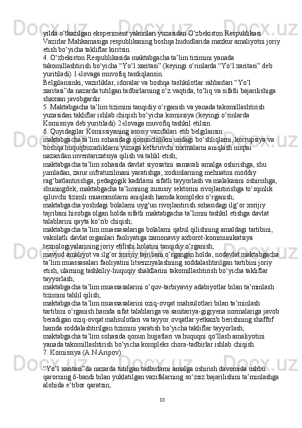 yilda o‘tkazilgan eksperiment yakunlari yuzasidan O‘zbekiston Respublikasi 
Vazirlar Mahkamasiga respublikaning boshqa hududlarida mazkur amaliyotni joriy
etish bo‘yicha takliflar kiritsin.
4. O‘zbekiston Respublikasida maktabgacha ta’lim tizimini yanada 
takomillashtirish bo‘yicha “Yo‘l xaritasi” (keyingi o‘rinlarda “Yo‘l xaritasi” deb 
yuritiladi) 1-ilovaga muvofiq tasdiqlansin.
Belgilansinki, vazirliklar, idoralar va boshqa tashkilotlar rahbarlari “Yo‘l 
xaritasi”da nazarda tutilgan tadbirlarning o‘z vaqtida, to‘liq va sifatli bajarilishiga 
shaxsan javobgardir.
5. Maktabgacha ta’lim tizimini tanqidiy o‘rganish va yanada takomillashtirish 
yuzasidan takliflar ishlab chiqish bo‘yicha komissiya (keyingi o‘rinlarda 
Komissiya deb yuritiladi) 2-ilovaga muvofiq tashkil etilsin.
6. Quyidagilar Komissiyaning asosiy vazifalari etib belgilansin:
maktabgacha ta’lim sohasidagi qonunchilikni undagi bo‘shliqlarni, korrupsiya va 
boshqa huquqbuzarliklarni yuzaga keltiruvchi normalarni aniqlash nuqtai 
nazaridan inventarizatsiya qilish va tahlil etish;
maktabgacha ta’lim sohasida davlat siyosatini samarali amalga oshirishga, shu 
jumladan, zarur infratuzilmani yaratishga, xodimlarning mehnatini moddiy 
rag‘batlantirishga, pedagogik kadrlarni sifatli tayyorlash va malakasini oshirishga, 
shuningdek, maktabgacha ta’limning xususiy sektorini rivojlantirishga to‘sqinlik 
qiluvchi tizimli muammolarni aniqlash hamda kompleks o‘rganish;
maktabgacha yoshdagi bolalarni uyg‘un rivojlantirish sohasidagi ilg‘or xorijiy 
tajribani hisobga olgan holda sifatli maktabgacha ta’limni tashkil etishga davlat 
talablarini qayta ko‘rib chiqish;
maktabgacha ta’lim muassasalariga bolalarni qabul qilishning amaldagi tartibini, 
vakolatli davlat organlari faoliyatiga zamonaviy axborot-kommunikatsiya 
texnologiyalarining joriy etilishi holatini tanqidiy o‘rganish;
mavjud amaliyot va ilg‘or xorijiy tajribani o‘rgangan holda, nodavlat maktabgacha 
ta’lim muassasalari faoliyatini litsenziyalashning soddalashtirilgan tartibini joriy 
etish, ularning tashkiliy-huquqiy shakllarini takomillashtirish bo‘yicha takliflar 
tayyorlash;
maktabgacha ta’lim muassasalarini o‘quv-tarbiyaviy adabiyotlar bilan ta’minlash 
tizimini tahlil qilish;
maktabgacha ta’lim muassasalarini oziq-ovqat mahsulotlari bilan ta’minlash 
tartibini o‘rganish hamda sifat talablariga va sanitariya-gigiyena normalariga javob
beradigan oziq-ovqat mahsulotlari va tayyor ovqatlar yetkazib berishning shaffof 
hamda soddalashtirilgan tizimini yaratish bo‘yicha takliflar tayyorlash;
maktabgacha ta’lim sohasida qonun hujjatlari va huquqni qo‘llash amaliyotini 
yanada takomillashtirish bo‘yicha kompleks chora-tadbirlar ishlab chiqish.
7. Komissiya (A.N.Aripov):
“Yo‘l xaritasi”da nazarda tutilgan tadbirlarni amalga oshirish davomida ushbu 
qarorning 6-bandi bilan yuklatilgan vazifalarning so‘zsiz bajarilishini ta’minlashga
alohida e’tibor qaratsin;
13