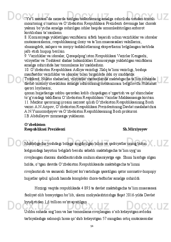 “Yo‘l xaritasi”da nazarda tutilgan tadbirlarning amalga oshirilishi ustidan tizimli 
monitoring o‘rnatsin va O‘zbekiston Respublikasi Prezidenti devoniga har chorak 
yakuni bo‘yicha amalga oshirilgan ishlar haqida umumlashtirilgan axborot 
kiritilishini ta’minlasin.
8. Komissiyaga yuklatilgan vazifalarni sifatli bajarish uchun vazirliklar va idoralar 
mutaxassislarini, respublikaning ilmiy va ta’lim muassasalari vakillarini, 
shuningdek, xalqaro va xorijiy tashkilotlarning ekspertlarini belgilangan tartibda 
jalb etish huquqi berilsin.
9. Vazirliklar va idoralar, Qoraqalpog‘iston Respublikasi Vazirlar Kengashi, 
viloyatlar va Toshkent shahar hokimliklari Komissiyaga yuklatilgan vazifalarni 
amalga oshirishda har tomonlama ko‘maklashsin.
10. O‘zbekiston Respublikasi Adliya vazirligi Xalq ta’limi vazirligi, boshqa 
manfaatdor vazirliklar va idoralar bilan birgalikda ikki oy muddatda:
Toshkent, Nukus shaharlari, viloyatlar markazlarida maktabgacha ta’lim sohasida 
davlat-xususiy sheriklikni amalga oshirishning mexanizmini belgilovchi Hukumat 
qarori loyihasini;
qonun hujjatlariga ushbu qarordan kelib chiqadigan o‘zgartish va qo‘shimchalar 
to‘g‘risidagi takliflarni O‘zbekiston Respublikasi Vazirlar Mahkamasiga kiritsin.
11. Mazkur qarorning ijrosini nazorat qilish O‘zbekiston Respublikasining Bosh 
vaziri A.N.Aripov, O‘zbekiston Respublikasi Prezidentining Davlat maslahatchisi 
A.N.Yunusxodjayev va O‘zbekiston Respublikasining Bosh prokurori 
I.B.Abdullayev zimmasiga yuklansin.
O‘zbekiston
Respublikasi Prezidenti                                                                                                                 Sh.Mirziyoyev
Maktabgacha yoshdagi bolaga singdirilgan bilim va qadriyatlar uning butun 
kelgusidagi hayotini belgilab berishi sababli maktabgacha ta’lim uyg‘un 
rivojlangan shaxsni shakllantirishda muhim ahamiyatga ega. Shuni hisobga olgan 
holda, o‘tgan davrda O‘zbekiston Respublikasida maktabgacha ta’limni 
rivojlantirish va samarali faoliyat ko‘rsatishiga qaratilgan qator normativ-huquqiy 
hujjatlar qabul qilindi hamda kompleks chora-tadbirlar amalga oshirildi.
Hozirgi vaqtda respublikada 4 893 ta davlat maktabgacha ta’lim muassasasi 
faoliyat olib borayotgan bo‘lib, ularni moliyalashtirishga faqat 2016-yilda Davlat 
byudjetidan 1,6 trillion so‘m ajratilgan.
Ushbu sohada sog‘lom va har tomonlama rivojlangan o‘sib kelayotgan avlodni 
tarbiyalashga salmoqli hissa qo‘shib kelayotgan 57 mingdan ortiq mutaxassislar 
14