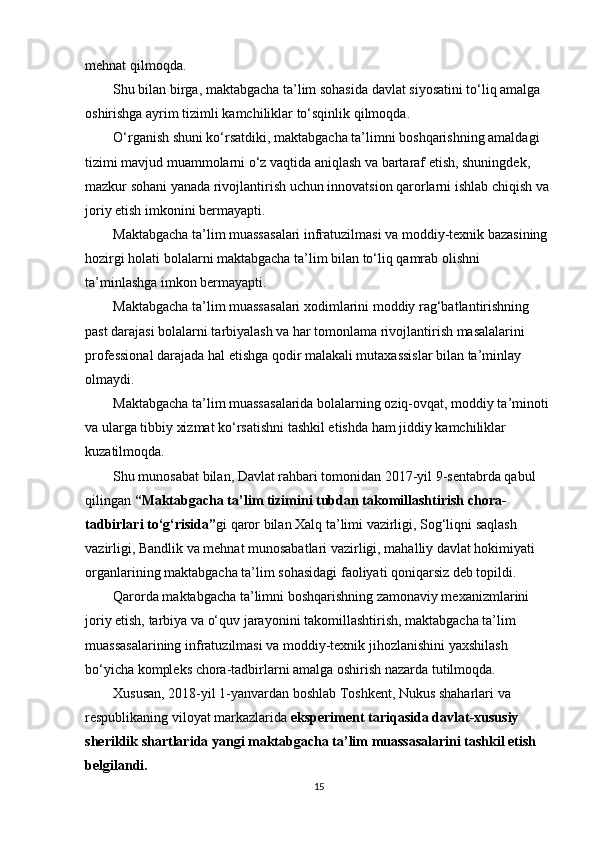 mehnat qilmoqda.
         Shu bilan birga, maktabgacha ta’lim sohasida davlat siyosatini to‘liq amalga 
oshirishga ayrim tizimli kamchiliklar to‘sqinlik qilmoqda.
         O‘rganish shuni ko‘rsatdiki, maktabgacha ta’limni boshqarishning amaldagi 
tizimi mavjud muammolarni o‘z vaqtida aniqlash va bartaraf etish, shuningdek, 
mazkur sohani yanada rivojlantirish uchun innovatsion qarorlarni ishlab chiqish va 
joriy etish imkonini bermayapti.
         Maktabgacha ta’lim muassasalari infratuzilmasi va moddiy-texnik bazasining 
hozirgi holati bolalarni maktabgacha ta’lim bilan to‘liq qamrab olishni 
ta’minlashga imkon bermayapti.
         Maktabgacha ta’lim muassasalari xodimlarini moddiy rag‘batlantirishning 
past darajasi bolalarni tarbiyalash va har tomonlama rivojlantirish masalalarini 
professional darajada hal etishga qodir malakali mutaxassislar bilan ta’minlay 
olmaydi.
         Maktabgacha ta’lim muassasalarida bolalarning oziq-ovqat, moddiy ta’minoti 
va ularga tibbiy xizmat ko‘rsatishni tashkil etishda ham jiddiy kamchiliklar 
kuzatilmoqda.
         Shu munosabat bilan, Davlat rahbari tomonidan 2017-yil 9-sentabrda qabul 
qilingan   “Maktabgacha ta’lim tizimini tubdan takomillashtirish chora-
tadbirlari to‘g‘risida” gi qaror bilan Xalq ta’limi vazirligi, Sog‘liqni saqlash 
vazirligi, Bandlik va mehnat munosabatlari vazirligi, mahalliy davlat hokimiyati 
organlarining maktabgacha ta’lim sohasidagi faoliyati qoniqarsiz deb topildi.
         Qarorda maktabgacha ta’limni boshqarishning zamonaviy mexanizmlarini 
joriy etish, tarbiya va o‘quv jarayonini takomillashtirish, maktabgacha ta’lim 
muassasalarining infratuzilmasi va moddiy-texnik jihozlanishini yaxshilash 
bo‘yicha kompleks chora-tadbirlarni amalga oshirish nazarda tutilmoqda.
         Xususan, 2018-yil 1-yanvardan boshlab Toshkent, Nukus shaharlari va 
respublikaning viloyat markazlarida   eksperiment tariqasida davlat-xususiy 
sheriklik shartlarida yangi maktabgacha ta’lim muassasalarini tashkil etish 
belgilandi.
15