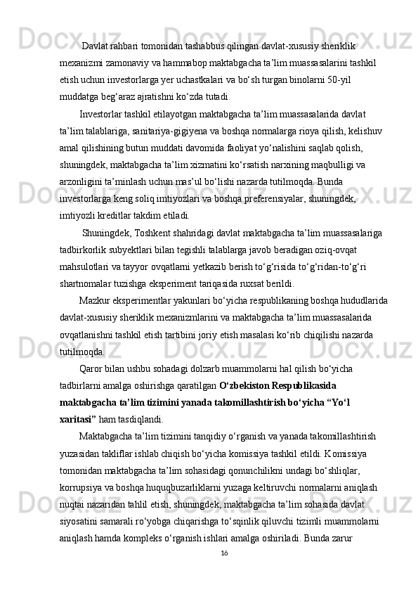 Davlat rahbari tomonidan tashabbus qilingan davlat-xususiy sheriklik 
mexanizmi zamonaviy va hammabop maktabgacha ta’lim muassasalarini tashkil 
etish uchun investorlarga yer uchastkalari va bo‘sh turgan binolarni 50-yil 
muddatga beg‘araz ajratishni ko‘zda tutadi.
         Investorlar tashkil etilayotgan maktabgacha ta’lim muassasalarida davlat 
ta’lim talablariga, sanitariya-gigiyena va boshqa normalarga rioya qilish, kelishuv 
amal qilishining butun muddati davomida faoliyat yo‘nalishini saqlab qolish, 
shuningdek, maktabgacha ta’lim xizmatini ko‘rsatish narxining maqbulligi va 
arzonligini ta’minlash uchun mas’ul bo‘lishi nazarda tutilmoqda. Bunda 
investorlarga keng soliq imtiyozlari va boshqa preferensiyalar, shuningdek, 
imtiyozli kreditlar takdim etiladi.
          Shuningdek, Toshkent shahridagi davlat maktabgacha ta’lim muassasalariga 
tadbirkorlik subyektlari bilan tegishli talablarga javob beradigan oziq-ovqat 
mahsulotlari va tayyor ovqatlarni yetkazib berish to‘g‘risida to‘g‘ridan-to‘g‘ri 
shartnomalar tuzishga eksperiment tariqasida ruxsat berildi.
         Mazkur eksperimentlar yakunlari bo‘yicha respublikaning boshqa hududlarida
davlat-xususiy sheriklik mexanizmlarini va maktabgacha ta’lim muassasalarida 
ovqatlanishni tashkil etish tartibini joriy etish masalasi ko‘rib chiqilishi nazarda 
tutilmoqda.
         Qaror bilan ushbu sohadagi dolzarb muammolarni hal qilish bo‘yicha 
tadbirlarni amalga oshirishga qaratilgan   O‘zbekiston Respublikasida 
maktabgacha ta’lim tizimini yanada takomillashtirish bo‘yicha “Yo‘l 
xaritasi”   ham tasdiqlandi.
         Maktabgacha ta’lim tizimini tanqidiy o‘rganish va yanada takomillashtirish 
yuzasidan takliflar ishlab chiqish bo‘yicha komissiya tashkil etildi. Komissiya 
tomonidan maktabgacha ta’lim sohasidagi qonunchilikni undagi bo‘shliqlar, 
korrupsiya va boshqa huquqbuzarliklarni yuzaga keltiruvchi normalarni aniqlash 
nuqtai nazaridan tahlil etish, shuningdek, maktabgacha ta’lim sohasida davlat 
siyosatini samarali ro‘yobga chiqarishga to‘sqinlik qiluvchi tizimli muammolarni 
aniqlash hamda kompleks o‘rganish ishlari amalga oshiriladi. Bunda zarur 
16