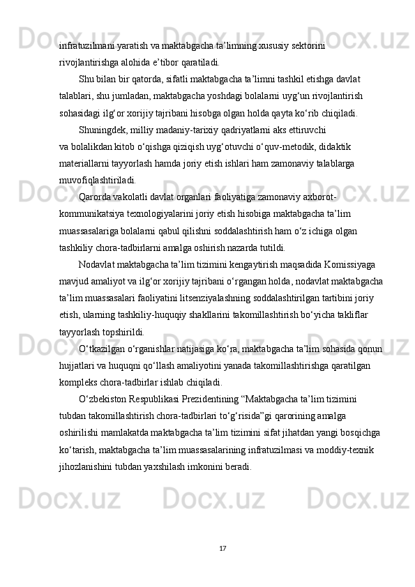 infratuzilmani yaratish va maktabgacha ta’limning xususiy sektorini 
rivojlantirishga alohida e’tibor qaratiladi.
         Shu bilan bir qatorda, sifatli maktabgacha ta’limni tashkil etishga davlat 
talablari, shu jumladan, maktabgacha yoshdagi bolalarni uyg‘un rivojlantirish 
sohasidagi ilg‘or xorijiy tajribani hisobga olgan holda qayta ko‘rib chiqiladi.
         Shuningdek, milliy madaniy-tarixiy qadriyatlarni aks ettiruvchi
va bolalikdan kitob o‘qishga qiziqish uyg‘otuvchi o‘quv-metodik, didaktik 
materiallarni tayyorlash hamda joriy etish ishlari ham zamonaviy talablarga 
muvofiqlashtiriladi.
         Qarorda vakolatli davlat organlari faoliyatiga zamonaviy axborot-
kommunikatsiya texnologiyalarini joriy etish hisobiga maktabgacha ta’lim 
muassasalariga bolalarni qabul qilishni soddalashtirish ham o‘z ichiga olgan 
tashkiliy chora-tadbirlarni amalga oshirish nazarda tutildi.
         Nodavlat maktabgacha ta’lim tizimini kengaytirish maqsadida Komissiyaga 
mavjud amaliyot va ilg‘or xorijiy tajribani o‘rgangan holda, nodavlat maktabgacha 
ta’lim muassasalari faoliyatini litsenziyalashning soddalashtirilgan tartibini joriy 
etish, ularning tashkiliy-huquqiy shakllarini takomillashtirish bo‘yicha takliflar 
tayyorlash topshirildi.
         O‘tkazilgan o‘rganishlar natijasiga ko‘ra, maktabgacha ta’lim sohasida qonun 
hujjatlari va huquqni qo‘llash amaliyotini yanada takomillashtirishga qaratilgan 
kompleks chora-tadbirlar ishlab chiqiladi.
         O‘zbekiston Respublikasi Prezidentining “Maktabgacha ta’lim tizimini 
tubdan takomillashtirish chora-tadbirlari to‘g‘risida”gi qarorining amalga 
oshirilishi mamlakatda maktabgacha ta’lim tizimini sifat jihatdan yangi bosqichga 
ko‘tarish, maktabgacha ta’lim muassasalarining infratuzilmasi va moddiy-texnik 
jihozlanishini tubdan yaxshilash imkonini beradi.
17