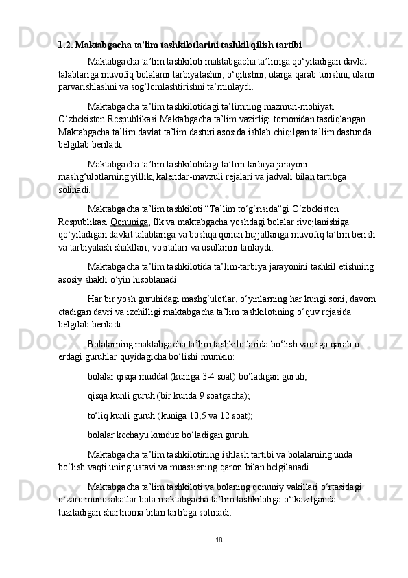 1.2. Maktabgacha ta'lim tashkilotlarini tashkil qilish tartibi
Maktabgacha ta’lim tashkiloti maktabgacha ta’limga qo‘yiladigan davlat 
talablariga muvofiq bolalarni tarbiyalashni, o‘qitishni, ularga qarab turishni, ularni 
parvarishlashni va sog‘lomlashtirishni ta’minlaydi.
Maktabgacha ta’lim tashkilotidagi ta’limning mazmun-mohiyati 
O‘zbekiston Respublikasi Maktabgacha ta’lim vazirligi tomonidan tasdiqlangan 
Maktabgacha ta’lim davlat ta’lim dasturi asosida ishlab chiqilgan ta’lim dasturida 
belgilab beriladi.
Maktabgacha ta’lim tashkilotidagi ta’lim-tarbiya jarayoni 
mashg‘ulotlarning yillik, kalendar-mavzuli rejalari va jadvali bilan tartibga 
solinadi.
Maktabgacha ta’lim tashkiloti “Ta’lim to‘g‘risida”gi O‘zbekiston 
Respublikasi   Qonuniga , Ilk va maktabgacha yoshdagi bolalar rivojlanishiga 
qo‘yiladigan davlat talablariga va boshqa qonun hujjatlariga muvofiq ta’lim berish 
va tarbiyalash shakllari, vositalari va usullarini tanlaydi.
Maktabgacha ta’lim tashkilotida ta’lim-tarbiya jarayonini tashkil etishning 
asosiy shakli o‘yin hisoblanadi.
Har bir yosh guruhidagi mashg‘ulotlar, o‘yinlarning har kungi soni, davom 
etadigan davri va izchilligi maktabgacha ta’lim tashkilotining o‘quv rejasida 
belgilab beriladi.
Bolalarning maktabgacha ta’lim tashkilotlarida bo‘lish vaqtiga qarab u 
erdagi guruhlar quyidagicha bo‘lishi mumkin:
bolalar qisqa muddat (kuniga 3-4 soat) bo‘ladigan guruh;
qisqa kunli guruh (bir kunda 9 soatgacha);
to‘liq kunli guruh (kuniga 10,5 va 12 soat);
bolalar kechayu kunduz bo‘ladigan guruh.
Maktabgacha ta’lim tashkilotining ishlash tartibi va bolalarning unda 
bo‘lish vaqti uning ustavi va muassisning qarori bilan belgilanadi.
Maktabgacha ta’lim tashkiloti va bolaning qonuniy vakillari o‘rtasidagi 
o‘zaro munosabatlar bola maktabgacha ta’lim tashkilotiga o‘tkazilganda 
tuziladigan shartnoma bilan tartibga solinadi.
18
