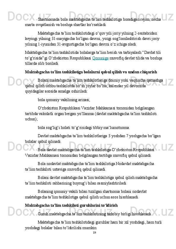 Shartnomada bola maktabgacha ta’lim tashkilotiga boradigan rejim, necha 
marta ovqatlanish va boshqa shartlar ko‘rsatiladi.
Maktabgacha ta’lim tashkilotidagi o‘quv yili joriy yilning 2-sentabridan 
keyingi yilning 31-mayigacha bo‘lgan davrni, yozgi sog‘lomlashtirish davri joriy 
yilning 1-iyunidan 31-avgustigacha bo‘lgan davrni o‘z ichiga oladi.
Maktabgacha ta’lim tashkilotida bolalarga ta’lim berish va tarbiyalash “Davlat tili 
to‘g‘risida”gi O‘zbekiston Respublikasi   Qonuniga   muvofiq davlat tilida va boshqa 
tillarda olib boriladi.
Maktabgacha ta’lim tashkilotiga bolalarni qabul qilish va undan chiqarish
Bolani maktabgacha ta’lim tashkilotlariga doimiy yoki vaqtincha qatnashga
qabul qilish ushbu tashkilotda bo‘sh joylar bo‘lsa, kalendar yil davomida 
quyidagilar asosida amalga oshiriladi:
bola qonuniy vakilining arizasi;
O‘zbekiston Respublikasi Vazirlar Mahkamasi tomonidan belgilangan 
tartibda vakolatli organ bergan yo‘llanma (davlat maktabgacha ta’lim tashkiloti 
uchun);
bola sog‘lig‘i holati to‘g‘risidagi tibbiy ma’lumotnoma.
Davlat maktabgacha ta’lim tashkilotlariga 3 yoshdan 7 yoshgacha bo‘lgan 
bolalar qabul qilinadi.
Bola davlat maktabgacha ta’lim tashkilotiga O‘zbekiston Respublikasi 
Vazirlar Mahkamasi tomonidan belgilangan tartibga muvofiq qabul qilinadi.
Bola nodavlat maktabgacha ta’lim tashkilotiga Nodavlat maktabgacha 
ta’lim tashkiloti ustaviga muvofiq qabul qilinadi.
Bolani davlat maktabgacha ta’lim tashkilotiga qabul qilish maktabgacha 
ta’lim tashkiloti rahbarining buyrug‘i bilan rasmiylashtiriladi.
Bolaning qonuniy vakili bilan tuzilgan shartnoma bolani nodavlat 
maktabgacha ta’lim tashkilotiga qabul qilish uchun asos hisoblanadi.
Maktabgacha ta’lim tashkiloti guruhlarini to‘ldirish
Guruh maktabgacha ta’lim tashkilotining tarkibiy birligi hisoblanadi.
Maktabgacha ta’lim tashkilotidagi guruhlar ham bir xil yoshdagi, ham turli 
yoshdagi bolalar bilan to‘ldirilishi mumkin.
19 