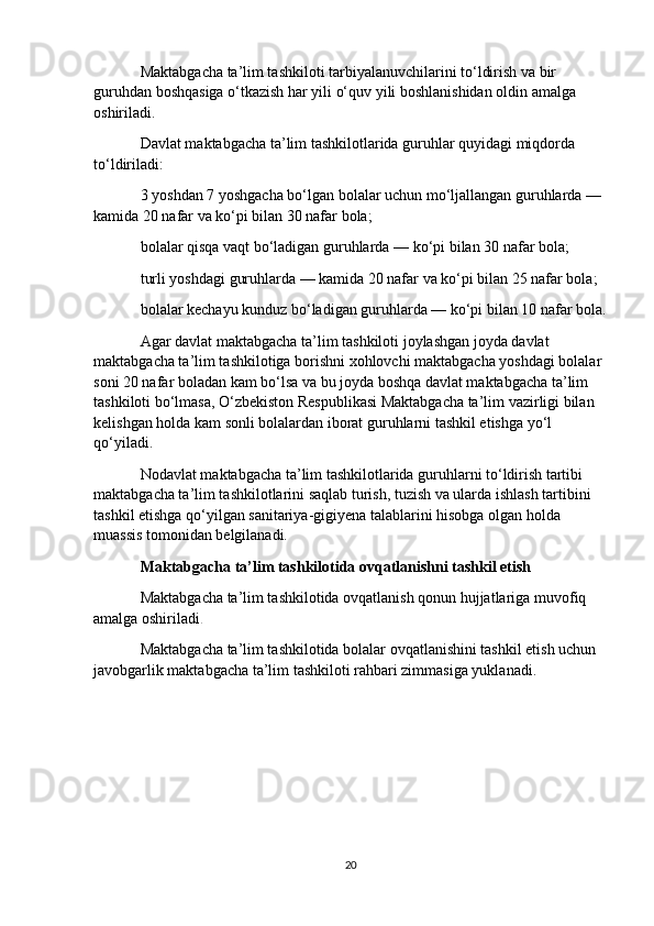 Maktabgacha ta’lim tashkiloti tarbiyalanuvchilarini to‘ldirish va bir 
guruhdan boshqasiga o‘tkazish har yili o‘quv yili boshlanishidan oldin amalga 
oshiriladi.
Davlat maktabgacha ta’lim tashkilotlarida guruhlar quyidagi miqdorda 
to‘ldiriladi:
3 yoshdan 7 yoshgacha bo‘lgan bolalar uchun mo‘ljallangan guruhlarda — 
kamida 20 nafar va ko‘pi bilan 30 nafar bola;
bolalar qisqa vaqt bo‘ladigan guruhlarda — ko‘pi bilan 30 nafar bola;
turli yoshdagi guruhlarda — kamida 20 nafar va ko‘pi bilan 25 nafar bola;
bolalar kechayu kunduz bo‘ladigan guruhlarda — ko‘pi bilan 10 nafar bola.
Agar davlat maktabgacha ta’lim tashkiloti joylashgan joyda davlat 
maktabgacha ta’lim tashkilotiga borishni xohlovchi maktabgacha yoshdagi bolalar 
soni 20 nafar boladan kam bo‘lsa va bu joyda boshqa davlat maktabgacha ta’lim 
tashkiloti bo‘lmasa, O‘zbekiston Respublikasi Maktabgacha ta’lim vazirligi bilan 
kelishgan holda kam sonli bolalardan iborat guruhlarni tashkil etishga yo‘l 
qo‘yiladi.
Nodavlat maktabgacha ta’lim tashkilotlarida guruhlarni to‘ldirish tartibi 
maktabgacha ta’lim tashkilotlarini saqlab turish, tuzish va ularda ishlash tartibini 
tashkil etishga qo‘yilgan sanitariya-gigiyena talablarini hisobga olgan holda 
muassis tomonidan belgilanadi.
Maktabgacha ta’lim tashkilotida ovqatlanishni tashkil etish
Maktabgacha ta’lim tashkilotida ovqatlanish qonun hujjatlariga muvofiq 
amalga oshiriladi .
Maktabgacha ta’lim tashkilotida bolalar ovqatlanishini tashkil etish uchun 
javobgarlik maktabgacha ta’lim tashkiloti rahbari zimmasiga yuklanadi.
20