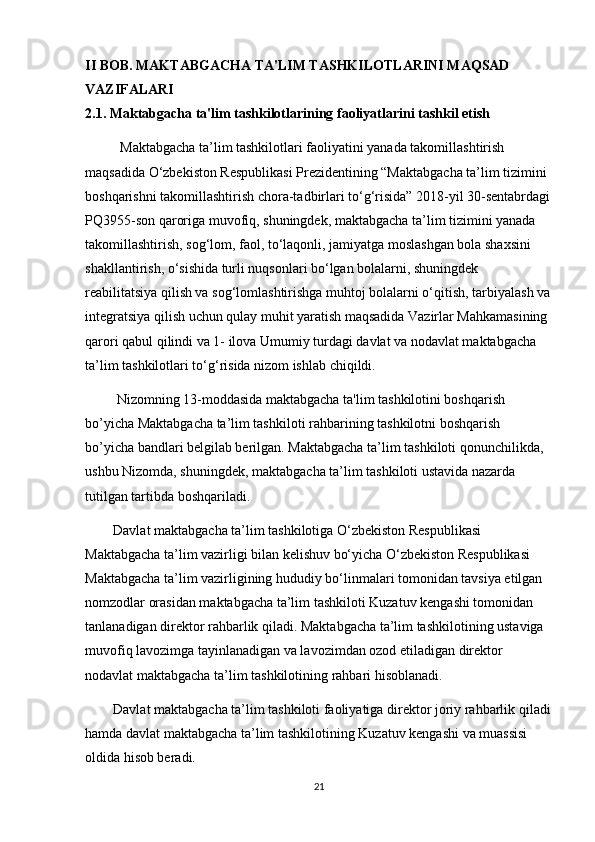 II BOB. MAKTABGACHA TA'LIM TASHKILOTLARINI MAQSAD 
VAZIFALARI
2.1. Maktabgacha ta'lim tashkilotlarining faoliyatlarini tashkil etish
          Maktabgacha ta’lim tashkilotlari faoliyatini yanada takomillashtirish 
maqsadida O‘zbekiston Respublikasi Prezidentining “Maktabgacha ta’lim tizimini 
boshqarishni takomillashtirish chora-tadbirlari to‘g‘risida” 2018-yil 30-sentabrdagi
PQ3955-son qaroriga muvofiq, shuningdek, maktabgacha ta’lim tizimini yanada 
takomillashtirish, sog‘lom, faol, to‘laqonli, jamiyatga moslashgan bola shaxsini 
shakllantirish, o‘sishida turli nuqsonlari bo‘lgan bolalarni, shuningdek 
reabilitatsiya qilish va sog‘lomlashtirishga muhtoj bolalarni o‘qitish, tarbiyalash va
integratsiya qilish uchun qulay muhit yaratish maqsadida Vazirlar Mahkamasining 
qarori qabul qilindi va 1- ilova Umumiy turdagi davlat va nodavlat maktabgacha 
ta’lim tashkilotlari to‘g‘risida nizom ishlab chiqildi.
         Nizomning 13-moddasida maktabgacha ta'lim tashkilotini boshqarish 
bo’yicha Maktabgacha ta’lim tashkiloti rahbarining tashkilotni boshqarish 
bo’yicha bandlari belgilab berilgan. Maktabgacha ta’lim tashkiloti qonunchilikda, 
ushbu Nizomda, shuningdek, maktabgacha ta’lim tashkiloti ustavida nazarda 
tutilgan tartibda boshqariladi. 
        Davlat maktabgacha ta’lim tashkilotiga O‘zbekiston Respublikasi 
Maktabgacha ta’lim vazirligi bilan kelishuv bo‘yicha O‘zbekiston Respublikasi 
Maktabgacha ta’lim vazirligining hududiy bo‘linmalari tomonidan tavsiya etilgan 
nomzodlar orasidan maktabgacha ta’lim tashkiloti Kuzatuv kengashi tomonidan 
tanlanadigan direktor rahbarlik qiladi. Maktabgacha ta’lim tashkilotining ustaviga 
muvofiq lavozimga tayinlanadigan va lavozimdan ozod etiladigan direktor 
nodavlat maktabgacha ta’lim tashkilotining rahbari hisoblanadi. 
        Davlat maktabgacha ta’lim tashkiloti faoliyatiga direktor joriy rahbarlik qiladi
hamda davlat maktabgacha ta’lim tashkilotining Kuzatuv kengashi va muassisi 
oldida hisob beradi. 
21