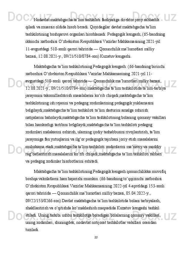         Nodavlat maktabgacha ta’lim tashkiloti faoliyatiga direktor joriy rahbarlik 
qiladi va muassis oldida hisob beradi. Quyidagilar davlat maktabgacha ta’lim 
tashkilotining boshqaruvi organlari hisoblanadi: Pedagogik kengash; (65-bandning 
ikkinchi xatboshisi O‘zbekiston Respublikasi Vazirlar Mahkamasining 2021-yil 
11-avgustdagi 510-sonli qarori tahririda — Qonunchilik ma’lumotlari milliy 
bazasi, 12.08.2021-y., 09/21/510/0784-son) Kuzatuv kengashi. 
        Maktabgacha ta’lim tashkilotining Pedagogik kengash: (66-bandning birinchi 
xatboshisi O‘zbekiston Respublikasi Vazirlar Mahkamasining 2021-yil 11-
avgustdagi 510-sonli qarori tahririda — Qonunchilik ma’lumotlari milliy bazasi, 
12.08.2021-y., 09/21/510/0784-son) maktabgacha ta’lim tashkilotida ta’lim-tarbiya
jarayonini takomillashtirish masalalarini ko‘rib chiqadi;maktabgacha ta’lim 
tashkilotining ish rejasini va pedagog xodimlarining pedagogik yuklamasini 
belgilaydi;maktabgacha ta’lim tashkiloti ta’lim dasturini amalga oshirish 
natijalarini baholaydi;maktabgacha ta’lim tashkilotining bolaning qonuniy vakillari
bilan hamkorligi tartibini belgilaydi;maktabgacha ta’lim tashkiloti pedagog 
xodimlari malakasini oshirish, ularning ijodiy tashabbusini rivojlantirish, ta’lim 
jarayoniga fan yutuqlarini va ilg‘or pedagogik tajribani joriy etish masalalarini 
muhokama etadi;maktabgacha ta’lim tashkiloti xodimlarini ma’naviy va moddiy 
rag‘batlantirish masalalarini ko‘rib chiqadi;maktabgacha ta’lim tashkiloti rahbari 
va pedagog xodimlar hisobotlarini eshitadi. 
        Maktabgacha ta’lim tashkilotining Pedagogik kengash qonunchilikka muvofiq
boshqa vakolatlarni ham bajarishi mumkin. (66-bandning to‘qqizinchi xatboshisi 
O‘zbekiston Respublikasi Vazirlar Mahkamasining 2022-yil 4-apreldagi 153-sonli 
qarori tahririda — Qonunchilik ma’lumotlari milliy bazasi, 05.04.2022-y., 
09/22/153/0266-son) Davlat maktabgacha ta’lim tashkilotida bolani tarbiyalash, 
shakllantirish va o‘qitishda ko‘maklashish maqsadida Kuzatuv kengashi tashkil 
etiladi. Uning tarkibi ushbu tashkilotga boradigan bolalarning qonuniy vakillari, 
uning xodimlari, shuningdek, nodavlat notijorat tashkilotlar vakillari orasidan 
tuziladi. 
22 