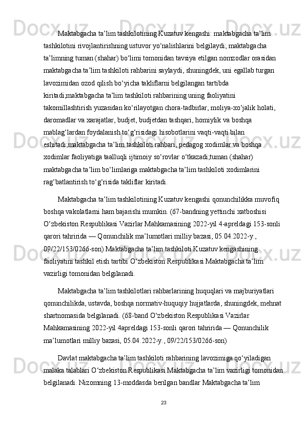 Maktabgacha ta’lim tashkilotining Kuzatuv kengashi: maktabgacha ta’lim 
tashkilotini rivojlantirishning ustuvor yo‘nalishlarini belgilaydi; maktabgacha 
ta’limning tuman (shahar) bo‘limi tomonidan tavsiya etilgan nomzodlar orasidan 
maktabgacha ta’lim tashkiloti rahbarini saylaydi, shuningdek, uni egallab turgan 
lavozimidan ozod qilish bo‘yicha takliflarni belgilangan tartibda 
kiritadi;maktabgacha ta’lim tashkiloti rahbarining uning faoliyatini 
takomillashtirish yuzasidan ko‘rilayotgan chora-tadbirlar, moliya-xo‘jalik holati, 
daromadlar va xarajatlar, budjet, budjetdan tashqari, homiylik va boshqa 
mablag‘lardan foydalanish to‘g‘risidagi hisobotlarini vaqti-vaqti bilan 
eshitadi;maktabgacha ta’lim tashkiloti rahbari, pedagog xodimlar va boshqa 
xodimlar faoliyatiga taalluqli ijtimoiy so‘rovlar o‘tkazadi;tuman (shahar) 
maktabgacha ta’lim bo‘limlariga maktabgacha ta’lim tashkiloti xodimlarini 
rag‘batlantirish to‘g‘risida takliflar kiritadi. 
        Maktabgacha ta’lim tashkilotining Kuzatuv kengashi qonunchilikka muvofiq 
boshqa vakolatlarni ham bajarishi mumkin. (67-bandning yettinchi xatboshisi 
O‘zbekiston Respublikasi Vazirlar Mahkamasining 2022-yil 4-apreldagi 153-sonli 
qarori tahririda — Qonunchilik ma’lumotlari milliy bazasi, 05.04.2022-y., 
09/22/153/0266-son) Maktabgacha ta’lim tashkiloti Kuzatuv kengashining 
faoliyatini tashkil etish tartibi O‘zbekiston Respublikasi Maktabgacha ta’lim 
vazirligi tomonidan belgilanadi. 
        Maktabgacha ta’lim tashkilotlari rahbarlarining huquqlari va majburiyatlari 
qonunchilikda, ustavda, boshqa normativ-huquqiy hujjatlarda, shuningdek, mehnat
shartnomasida belgilanadi. (68-band O‘zbekiston Respublikasi Vazirlar 
Mahkamasining 2022-yil 4apreldagi 153-sonli qarori tahririda — Qonunchilik 
ma’lumotlari milliy bazasi, 05.04.2022-y., 09/22/153/0266-son) 
        Davlat maktabgacha ta’lim tashkiloti rahbarining lavozimiga qo‘yiladigan 
malaka talablari O‘zbekiston Respublikasi Maktabgacha ta’lim vazirligi tomonidan
belgilanadi. Nizomning 13-moddasda berilgan bandlar Maktabgacha ta’lim 
23