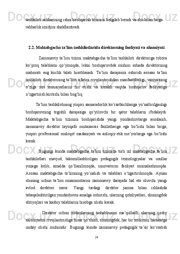tashkiloti rahbarining ishni boshqarish tizimini belgilab beradi va shu bilan birga 
rahbarlik imidjini shakllantiradi.
2.2. Maktabgacha ta'lim tashkilotlarida direktorning faoliyati va ahamiyati
                Zamonaviy   ta lim   tizimi   maktabgacha   ta lim   tashkiloti   direktoriga   toboraʼ ʼ
ko proq   talablarni   qo ymoqda,   lekin   boshqaruvdek   muhim   sohada   direktorning	
ʻ ʻ
mahorati   eng   kuchli   talab   hisoblanadi.   Ta lim   darajasini   oshirish   asosan   ta lim	
ʼ ʼ
tashkiloti direktorining ta lim sifatini rivojlantirishdan manfaatdorligi, vaziyatning	
ʼ
o ziga   xos   xususiyatlarini   his   etishi   va   kerakli   vaqtda   boshqaruv   faoliyatiga	
ʻ
o zgartirish kiritishi bilan bog liq. 
ʻ ʻ
         Ta lim tashkilotining yuqori samaradorlik ko rsatkichlariga yo naltirilganligi	
ʼ ʻ ʻ
boshqaruvning   tegishli   darajasiga   qo yiluvchi   bir   qator   talablarni   ifodalaydi.	
ʻ
Maktabgacha   ta lim   tizimini   boshqarishda   yangi   yondashuvlarga   asoslanib,	
ʼ
zamonaviy   direktor   layoqatli   mutaxassis   fazilatlariga   ega   bo lishi   bilan   birga,	
ʻ
yuqori   professional   muloqot   madaniyati   va   axloqiy-etik   me yorlarga   ega   bo lishi	
ʼ ʻ
kerak. 
                Bugungi   kunda   maktabgacha   ta lim   tizimida   turli   xil   maktabgacha   ta lim	
ʼ ʼ
tashkilotlari   mavjud,   takomillashtirilgan   pedagogik   texnologiyalar   va   usullar
yuzaga   kelib,   amalda   qo llanilmoqda,   innovatsion   faoliyat   ommalashmoqda.	
ʻ
Asosan   maktabgacha   ta limning   yo nalish   va   talablari   o zgartirilmoqda.   Aynan	
ʼ ʻ ʻ
shuning   uchun   ta lim   muammolarini   zamonaviy   darajada   hal   eta   oluvchi   yangi	
ʼ
avlod   direktori   zarur.   Yangi   turdagi   direktor   jamoa   bilan   ishlashda
tabaqalashtirilgan yondashuvni amalga oshirishi, ularning qobiliyatlari, shuningdek
ehtiyojlari va kasbiy talablarini hisobga olishi kerak. 
                Direktor   uchun   xodimlarning   tashabbusini   ma qullash,   ularning   ijodiy	
ʼ
salohiyatini rivojlantirishga hissa qo shish, shuningdek, har bir xodimini harakatga	
ʻ
unday   olishi   muhimdir.   Bugungi   kunda   zamonaviy   pedagogik   ta sir   ko rsatish	
ʼ ʻ
24