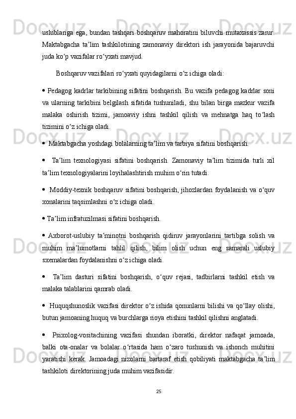 uslublariga ega, bundan tashqari  boshqaruv mahoratini biluvchi  mutaxassis  zarur.
Maktabgacha   ta lim   tashkilotining   zamonaviy   direktori   ish   jarayonida   bajaruvchiʼ
juda ko p vazifalar ro yxati mavjud. 	
ʻ ʻ
        Boshqaruv vazifalari ro yxati quyidagilarni o z ichiga oladi: 	
ʻ ʻ
   Pedagog kadrlar  tarkibining sifatini boshqarish. Bu vazifa pedagog kadrlar  soni
va  ularning   tarkibini   belgilash   sifatida  tushuniladi,   shu   bilan   birga   mazkur   vazifa
malaka   oshirish   tizimi,   jamoaviy   ishni   tashkil   qilish   va   mehnatga   haq   to lash	
ʻ
tizimini o z ichiga oladi. 	
ʻ
   Maktabgacha yoshdagi bolalarning ta lim va tarbiya sifatini boshqarish. 	
ʼ
     Ta lim   texnologiyasi   sifatini   boshqarish.   Zamonaviy   ta lim   tizimida   turli   xil	
ʼ ʼ
ta lim texnologiyalarini loyihalashtirish muhim o rin tutadi. 	
ʼ ʻ
    Moddiy-texnik boshqaruv sifatini boshqarish, jihozlardan foydalanish va o quv	
ʻ
xonalarini taqsimlashni o z ichiga oladi. 	
ʻ
  Ta lim infratuzilmasi sifatini boshqarish. 	
ʼ
   Axborot-uslubiy   ta minotni   boshqarish   qidiruv   jarayonlarini   tartibga   solish   va	
ʼ
muhim   ma lumotlarni   tahlil   qilish,   bilim   olish   uchun   eng   samarali   uslubiy	
ʼ
sxemalardan foydalanishni o z ichiga oladi. 	
ʻ
     Ta lim   dasturi   sifatini   boshqarish,   o quv   rejasi,   tadbirlarni   tashkil   etish   va	
ʼ ʻ
malaka talablarini qamrab oladi. 
    Huquqshunoslik vazifasi direktor o z ishida qonunlarni bilishi va qo llay olishi,	
ʻ ʻ
butun jamoaning huquq va burchlarga rioya etishini tashkil qilishni anglatadi. 
     Psixolog-vositachining   vazifasi   shundan   iboratki,   direktor   nafaqat   jamoada,
balki   ota-onalar   va   bolalar   o rtasida   ham   o zaro   tushunish   va   ishonch   muhitini	
ʻ ʻ
yaratishi   kerak.   Jamoadagi   nizolarni   bartaraf   etish   qobiliyati   maktabgacha   ta lim	
ʼ
tashkiloti direktorining juda muhim vazifasidir. 
25