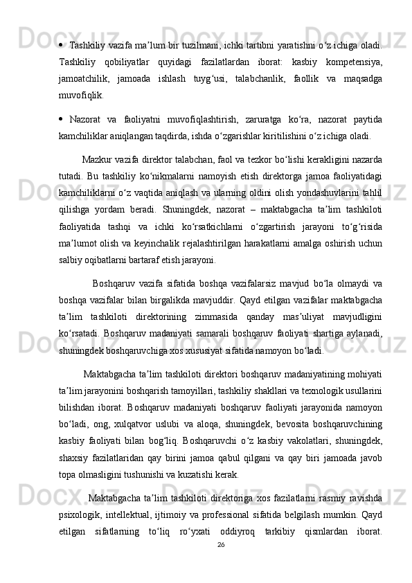     Tashkiliy vazifa ma lum bir tuzilmani, ichki tartibni yaratishni o z ichiga oladi.ʼ ʻ
Tashkiliy   qobiliyatlar   quyidagi   fazilatlardan   iborat:   kasbiy   kompetensiya,
jamoatchilik,   jamoada   ishlash   tuyg usi,   talabchanlik,   faollik   va   maqsadga	
ʻ
muvofiqlik. 
   Nazorat   va   faoliyatni   muvofiqlashtirish,   zaruratga   ko ra,   nazorat   paytida	
ʻ
kamchiliklar aniqlangan taqdirda, ishda o zgarishlar kiritilishini o z ichiga oladi. 	
ʻ ʻ
         Mazkur vazifa direktor talabchan, faol va tezkor bo lishi kerakligini nazarda	
ʻ
tutadi.   Bu   tashkiliy   ko nikmalarni   namoyish   etish   direktorga   jamoa   faoliyatidagi	
ʻ
kamchiliklarni o z vaqtida aniqlash va ularning oldini olish yondashuvlarini tahlil	
ʻ
qilishga   yordam   beradi.   Shuningdek,   nazorat   –   maktabgacha   ta lim   tashkiloti	
ʼ
faoliyatida   tashqi   va   ichki   ko rsatkichlarni   o zgartirish   jarayoni   to g risida	
ʻ ʻ ʻ ʻ
ma lumot olish va keyinchalik rejalashtirilgan harakatlarni amalga oshirish uchun	
ʼ
salbiy oqibatlarni bartaraf etish jarayoni. 
                Boshqaruv   vazifa   sifatida   boshqa   vazifalarsiz   mavjud   bo la   olmaydi   va	
ʻ
boshqa   vazifalar   bilan   birgalikda   mavjuddir.   Qayd   etilgan   vazifalar   maktabgacha
ta lim   tashkiloti   direktorining   zimmasida   qanday   mas uliyat   mavjudligini	
ʼ ʼ
ko rsatadi.   Boshqaruv   madaniyati   samarali   boshqaruv   faoliyati   shartiga   aylanadi,
ʻ
shuningdek boshqaruvchiga xos xususiyat sifatida namoyon bo ladi. 	
ʻ
               Maktabgacha ta lim tashkiloti direktori boshqaruv madaniyatining mohiyati	
ʼ
ta lim jarayonini boshqarish tamoyillari, tashkiliy shakllari va texnologik usullarini	
ʼ
bilishdan   iborat.   Boshqaruv   madaniyati   boshqaruv   faoliyati   jarayonida   namoyon
bo ladi,   ong,   xulqatvor   uslubi   va   aloqa,   shuningdek,   bevosita   boshqaruvchining
ʻ
kasbiy   faoliyati   bilan   bog liq.   Boshqaruvchi   o z   kasbiy   vakolatlari,   shuningdek,	
ʻ ʻ
shaxsiy   fazilatlaridan   qay   birini   jamoa   qabul   qilgani   va   qay   biri   jamoada   javob
topa olmasligini tushunishi va kuzatishi kerak. 
                Maktabgacha   ta lim   tashkiloti   direktoriga   xos   fazilatlarni   rasmiy   ravishda	
ʼ
psixologik,   intellektual,   ijtimoiy  va   professional   sifatida  belgilash   mumkin.   Qayd
etilgan   sifatlarning   to liq   ro yxati   oddiyroq   tarkibiy   qismlardan   iborat.
ʻ ʻ
26