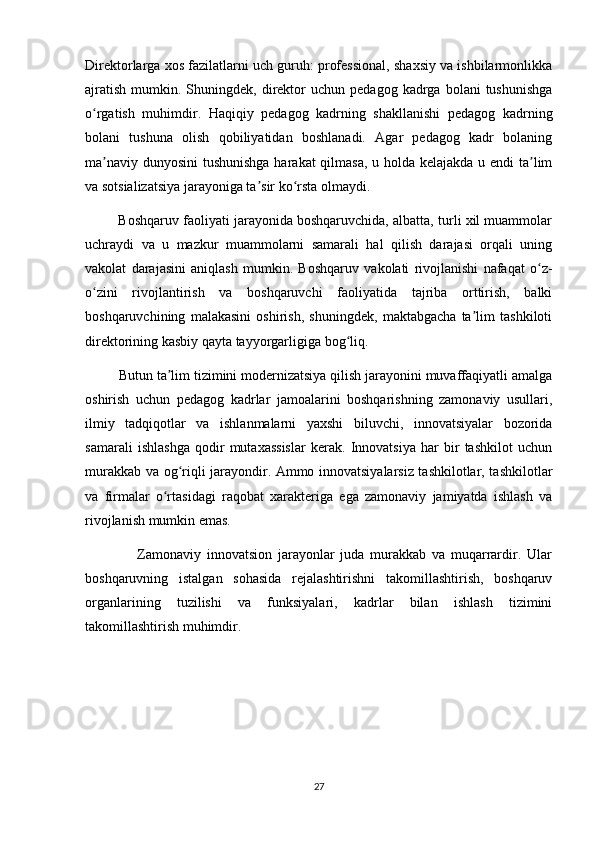 Direktorlarga xos fazilatlarni uch guruh: professional, shaxsiy va ishbilarmonlikka
ajratish   mumkin.  Shuningdek,   direktor   uchun  pedagog  kadrga  bolani  tushunishga
o rgatish   muhimdir.   Haqiqiy   pedagog   kadrning   shakllanishi   pedagog   kadrningʻ
bolani   tushuna   olish   qobiliyatidan   boshlanadi.   Agar   pedagog   kadr   bolaning
ma naviy dunyosini tushunishga harakat qilmasa, u holda kelajakda u endi  ta lim	
ʼ ʼ
va sotsializatsiya jarayoniga ta sir ko rsta olmaydi. 	
ʼ ʻ
         Boshqaruv faoliyati jarayonida boshqaruvchida, albatta, turli xil muammolar
uchraydi   va   u   mazkur   muammolarni   samarali   hal   qilish   darajasi   orqali   uning
vakolat   darajasini   aniqlash   mumkin.   Boshqaruv   vakolati   rivojlanishi   nafaqat   o z-	
ʻ
o zini   rivojlantirish   va   boshqaruvchi   faoliyatida   tajriba   orttirish,   balki	
ʻ
boshqaruvchining   malakasini   oshirish,   shuningdek,   maktabgacha   ta lim   tashkiloti	
ʼ
direktorining kasbiy qayta tayyorgarligiga bog liq. 	
ʻ
         Butun ta lim tizimini modernizatsiya qilish jarayonini muvaffaqiyatli amalga	
ʼ
oshirish   uchun   pedagog   kadrlar   jamoalarini   boshqarishning   zamonaviy   usullari,
ilmiy   tadqiqotlar   va   ishlanmalarni   yaxshi   biluvchi,   innovatsiyalar   bozorida
samarali   ishlashga   qodir   mutaxassislar   kerak.   Innovatsiya   har   bir   tashkilot   uchun
murakkab va og riqli jarayondir. Ammo innovatsiyalarsiz tashkilotlar, tashkilotlar	
ʻ
va   firmalar   o rtasidagi   raqobat   xarakteriga   ega   zamonaviy   jamiyatda   ishlash   va	
ʻ
rivojlanish mumkin emas. 
                  Zamonaviy   innovatsion   jarayonlar   juda   murakkab   va   muqarrardir.   Ular
boshqaruvning   istalgan   sohasida   rejalashtirishni   takomillashtirish,   boshqaruv
organlarining   tuzilishi   va   funksiyalari,   kadrlar   bilan   ishlash   tizimini
takomillashtirish muhimdir.
                                                        
27 