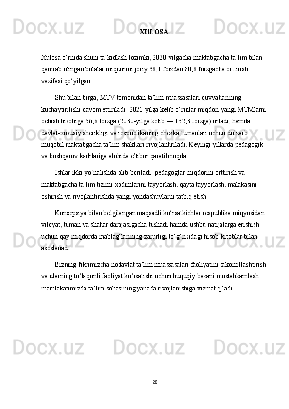 XULOSA  
Xulosa o‘rnida shuni ta’kidlash lozimki, 2030-yilgacha maktabgacha ta’lim bilan 
qamrab olingan bolalar miqdorini joriy 38,1 foizdan 80,8 foizgacha orttirish 
vazifasi qo‘yilgan.
        Shu bilan birga, MTV tomonidan ta’lim muassasalari quvvatlarining 
kuchaytirilishi davom ettiriladi: 2021-yilga kelib o‘rinlar miqdori yangi MTMlarni 
ochish hisobiga 56,8 foizga (2030-yilga kelib — 132,3 foizga) ortadi, hamda 
davlat-xususiy sherikligi va respublikaning chekka tumanlari uchun dolzarb 
muqobil maktabgacha ta’lim shakllari rivojlantiriladi. Keyingi yillarda pedagogik 
va boshqaruv kadrlariga alohida e’tibor qaratilmoqda. 
        Ishlar ikki yo‘nalishda olib boriladi: pedagoglar miqdorini orttirish va 
maktabgacha ta’lim tizimi xodimlarini tayyorlash, qayta tayyorlash, malakasini 
oshirish va rivojlantirishda yangi yondashuvlarni tatbiq etish. 
        Konsepsiya bilan belgilangan maqsadli ko‘rsatkichlar respublika miqyosidan 
viloyat, tuman va shahar darajasigacha tushadi hamda ushbu natijalarga erishish 
uchun qay miqdorda mablag‘larining zarurligi to‘g‘risidagi hisob-kitoblar bilan 
asoslanadi. 
        Bizning fikrimizcha nodavlat ta’lim muassasalari faoliyatini takomillashtirish 
va ularning to‘laqonli faoliyat ko‘rsatishi uchun huquqiy bazani mustahkamlash 
mamlakatimizda ta’lim sohasining yanada rivojlanishiga xizmat qiladi.
28 