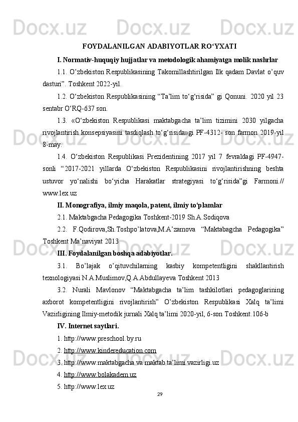 FOYDALANILGAN ADABIYOTLAR RO YXATIʻ
I. Normativ-huquqiy hujjatlar va metodologik ahamiyatga molik nashrlar
1.1. O’zbekiston  Respublikasining  Takomillashtirilgan Ilk qadam  Davlat o’quv
dasturi”. Toshkent 2022-yil. 
1.2. O‘zbekiston  Respublikasining  “Ta’lim   to‘g‘risida”   gi   Qonuni. 2020  yil  23
sentabr O‘RQ-637 son. 
1.3.   «O‘zbekiston   Respublikasi   maktabgacha   ta’lim   tizimini   2030   yilgacha
rivojlantirish  konsepsiyasini   tasdiqlash  to‘g‘risida»gi   PF-4312-  son  farmon  2019-yil
8-may.
1.4.   O‘zbekiston   Respublikasi   Prezidentining   2017   yil   7   fevraldagi   PF-4947-
sonli   “2017-2021   yillarda   O‘zbekiston   Respublikasini   rivojlantirishning   beshta
ustuvor   yo‘nalishi   bo‘yicha   Harakatlar   strategiyasi   to‘g‘risida”gi   Farmoni.//
www.lex.uz
II. Monografiya, ilmiy maqola, patent, ilmiy to‘plamlar
2.1. Maktabgacha Pedagogika Toshkent-2019 Sh.A.Sodiqova
2.2.   F.Qodirova,Sh.Toshpo’latova,M.A’zamova   “Maktabagcha   Pedagogika”
Toshkent Ma’naviyat 2013
III. Foydalanilgan boshqa adabiyotlar.
3.1.   Bo’lajak   o’qituvchilarning   kasbiy   kompetentligini   shakllantirish
texnologiyasi N.A.Muslimov,Q.A.Abdullayeva Toshkent 2013
3.2.   Nurali   Mavlonov   “Maktabgacha   ta’lim   tashkilotlari   pedagoglarining
axborot   kompetentligini   rivojlantirish”   O’zbekiston   Respublikasi   Xalq   ta’limi
Vazirligining Ilmiy-metodik jurnali Xalq ta’limi 2020-yil, 6-son Toshkent.106-b
IV. Internet saytlari.
1. http://www.preschool.by.ru 
2.  http://www.kindereducation.com
3. http://www.maktabgacha va maktab ta’limi vazirligi.uz 
4.  http://www.bolakadem.uz
5. http://www.lex.uz
29