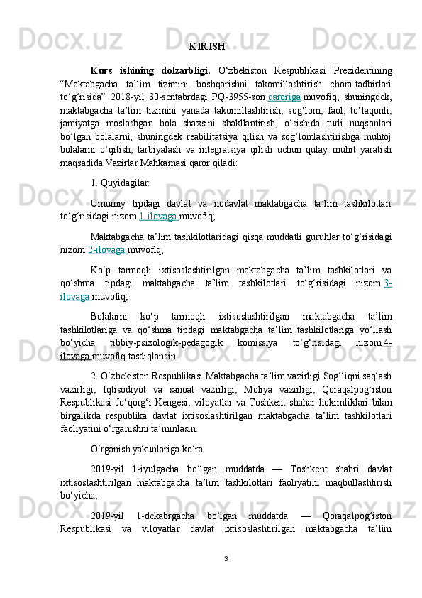 KIRISH  
Kurs   ishining   dolzarbligi.   O‘zbekiston   Respublikasi   Prezidentining
“Maktabgacha   ta’lim   tizimini   boshqarishni   takomillashtirish   chora-tadbirlari
to‘g‘risida”   2018-yil   30-sentabrdagi   PQ-3955-son   qaroriga   muvofiq,   shuningdek,
maktabgacha   ta’lim   tizimini   yanada   takomillashtirish,   sog‘lom,   faol,   to‘laqonli,
jamiyatga   moslashgan   bola   shaxsini   shakllantirish,   o‘sishida   turli   nuqsonlari
bo‘lgan   bolalarni,   shuningdek   reabilitatsiya   qilish   va   sog‘lomlashtirishga   muhtoj
bolalarni   o‘qitish,   tarbiyalash   va   integratsiya   qilish   uchun   qulay   muhit   yaratish
maqsadida Vazirlar Mahkamasi qaror qiladi:
1. Quyidagilar:
Umumiy   tipdagi   davlat   va   nodavlat   maktabgacha   ta’lim   tashkilotlari
to‘g‘risidagi nizom   1-ilovaga        muvofiq;
Maktabgacha  ta’lim  tashkilotlaridagi  qisqa  muddatli  guruhlar  to‘g‘risidagi
nizom   2-ilovaga        muvofiq;
Ko‘p   tarmoqli   ixtisoslashtirilgan   maktabgacha   ta’lim   tashkilotlari   va
qo‘shma   tipdagi   maktabgacha   ta’lim   tashkilotlari   to‘g‘risidagi   nizom   3-
ilovaga        muvofiq;
Bolalarni   ko‘p   tarmoqli   ixtisoslashtirilgan   maktabgacha   ta’lim
tashkilotlariga   va   qo‘shma   tipdagi   maktabgacha   ta’lim   tashkilotlariga   yo‘llash
bo‘yicha   tibbiy-psixologik-pedagogik   komissiya   to‘g‘risidagi   nizom     4-   
ilovaga        muvofiq tasdiqlansin.
2. O‘zbekiston Respublikasi Maktabgacha ta’lim vazirligi Sog‘liqni saqlash
vazirligi,   Iqtisodiyot   va   sanoat   vazirligi,   Moliya   vazirligi,   Qoraqalpog‘iston
Respublikasi   Jo‘qorg‘i   Kengesi,   viloyatlar   va   Toshkent   shahar   hokimliklari   bilan
birgalikda   respublika   davlat   ixtisoslashtirilgan   maktabgacha   ta’lim   tashkilotlari
faoliyatini o‘rganishni ta’minlasin.
O‘rganish yakunlariga ko‘ra:
2019-yil   1-iyulgacha   bo‘lgan   muddatda   —   Toshkent   shahri   davlat
ixtisoslashtirilgan   maktabgacha   ta’lim   tashkilotlari   faoliyatini   maqbullashtirish
bo‘yicha;
2019-yil   1-dekabrgacha   bo‘lgan   muddatda   —   Qoraqalpog‘iston
Respublikasi   va   viloyatlar   davlat   ixtisoslashtirilgan   maktabgacha   ta’lim
3
