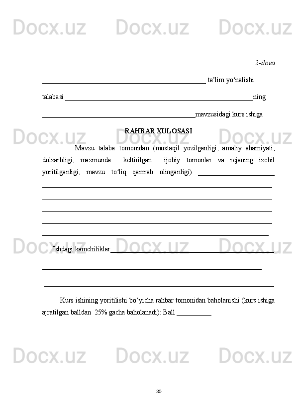 2-ilova 
_______________________________________________ ta’lim yo nalishi ʻ
talabasi ______________________________________________________ning 
____________________________________________mavzusidagi kurs ishiga 
RAHBAR XULOSASI
                Mavzu   talaba   tomonidan   (mustaqil   yozilganligi,   amaliy   ahamiyati,
dolzarbligi,   mazmunda     keltirilgan     ijobiy   tomonlar   va   rejaning   izchil
yoritilganligi,   mavzu   to liq   qamrab   olinganligi)   ______________________	
ʻ
__________________________________________________________________
__________________________________________________________________
__________________________________________________________________
__________________________________________________________________
_________________________________________________________________
      Ishdagi kamchiliklar_______________________________________________
_______________________________________________________________
 __________________________________________________________________
Kurs ishining yoritilishi bo yicha rahbar tomonidan baholanishi (kurs ishiga	
ʻ
ajratilgan balldan  25% gacha baholanadi): Ball __________ 
30