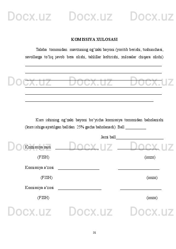 KOMISSIYA XULOSASI
Talaba   tomonidan   mavzuning og zaki bayoni (yoritib berishi, tushunchasi,ʻ
savollarga   to liq   javob   bera   olishi,   tahlillar   keltirishi,   xulosalar   chiqara   olishi)	
ʻ
__________________________________________________________________
__________________________________________________________________
__________________________________________________________________
__________________________________________________________________
__________________________________________________________________
______________________________________________________________
Kurs   ishining   og zaki   bayoni   bo yicha   komissiya   tomonidan   baholanishi	
ʻ ʻ
(kurs ishiga ajratilgan balldan  25% gacha baholanadi): Ball __________ 
Jami ball_______________________ 
Komissiya raisi    _____________________                  ____________________ 
            (FISH)                                                                                            (imzo) 
Komissiya a’zosi    ____________________                  ____________________ 
               (FISH)                                                                                           (imzo) 
Komissiya a’zosi    _____________________                  ____________________ 
            (FISH)                                                                                              (imzo)
31