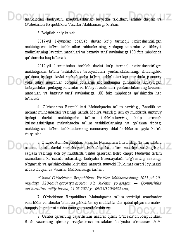 tashkilotlari   faoliyatini   maqbullashtirish   bo‘yicha   takliflarni   ishlab   chiqsin   va
O‘zbekiston Respublikasi Vazirlar Mahkamasiga kiritsin.
3. Belgilab qo‘yilsinki:
2019-yil   1-iyundan   boshlab   davlat   ko‘p   tarmoqli   ixtisoslashtirilgan
maktabgacha   ta’lim   tashkilotlari   rahbarlarining,   pedagog   xodimlar   va   tibbiyot
xodimlarining lavozim maoshlari va bazaviy tarif stavkalariga 100 foiz miqdorida
qo‘shimcha haq to‘lanadi;
2019-yil   1-sentabrdan   boshlab   davlat   ko‘p   tarmoqli   ixtisoslashtirilgan
maktabgacha   ta’lim   tashkilotlari   tarbiyachilari   yordamchilarining,   shuningdek,
qo‘shma   tipdagi   davlat   maktabgacha   ta’lim   tashkilotlaridagi   o‘sishida   jismoniy
yoki   ruhiy   nuqsonlar   bo‘lgan   bolalarga   mo‘ljallangan   guruhlarda   ishlaydigan
tarbiyachilar,   pedagog   xodimlar   va   tibbiyot   xodimlari   yordamchilarining   lavozim
maoshlari   va   bazaviy   tarif   stavkalariga   100   foiz   miqdorida   qo‘shimcha   haq
to‘lanadi.
4.   O‘zbekiston   Respublikasi   Maktabgacha   ta’lim   vazirligi,   Bandlik   va
mehnat munosabatlari vazirligi hamda Moliya vazirligi uch oy muddatda umumiy
tipdagi   davlat   maktabgacha   ta’lim   tashkilotlarining,   ko‘p   tarmoqli
ixtisoslashtirilgan   maktabgacha   ta’lim   tashkilotlarining   va   qo‘shma   tipdagi
maktabgacha   ta’lim   tashkilotlarining   namunaviy   shtat   birliklarini   qayta   ko‘rib
chiqsinlar.
5. O‘zbekiston Respublikasi Vazirlar Mahkamasi huzuridagi Ta’lim sifatini
nazorat   qilish   davlat   inspeksiyasi,   Maktabgacha   ta’lim   vazirligi   va   Sog‘liqni
saqlash   vazirligi   uch   oy   muddatda   ushbu   qarordan   kelib   chiqib   Nodavlat   ta’lim
xizmatlarini   ko‘rsatish   sohasidagi   faoliyatni   litsenziyalash   to‘g‘risidagi   nizomga
o‘zgartish va qo‘shimchalar  kiritishni nazarda tutuvchi  Hukumat qarori loyihasini
ishlab chiqsin va Vazirlar Mahkamasiga kiritsin.
(6-band   O‘zbekiston   Respublikasi   Vazirlar   Mahkamasining   2021-yil   20-
maydagi   320-sonli   qaroriga        asosan   o‘z   kuchini   yo‘qotgan   —   Qonunchilik
ma’lumotlari milliy bazasi, 21.05.2021-y., 09/21/320/0482-son)
7.   O‘zbekiston   Respublikasi   Maktabgacha   ta’lim   vazirligi   manfaatdor
vazirliklar va idoralar bilan birgalikda bir oy muddatda ular qabul qilgan normativ-
huquqiy hujjatlarni ushbu qarorga muvofiqlashtirsin.
8.   Ushbu   qarorning   bajarilishini   nazorat   qilish   O‘zbekiston   Respublikasi
Bosh   vazirining   ijtimoiy   rivojlantirish   masalalari   bo‘yicha   o‘rinbosari   A.A.
4
