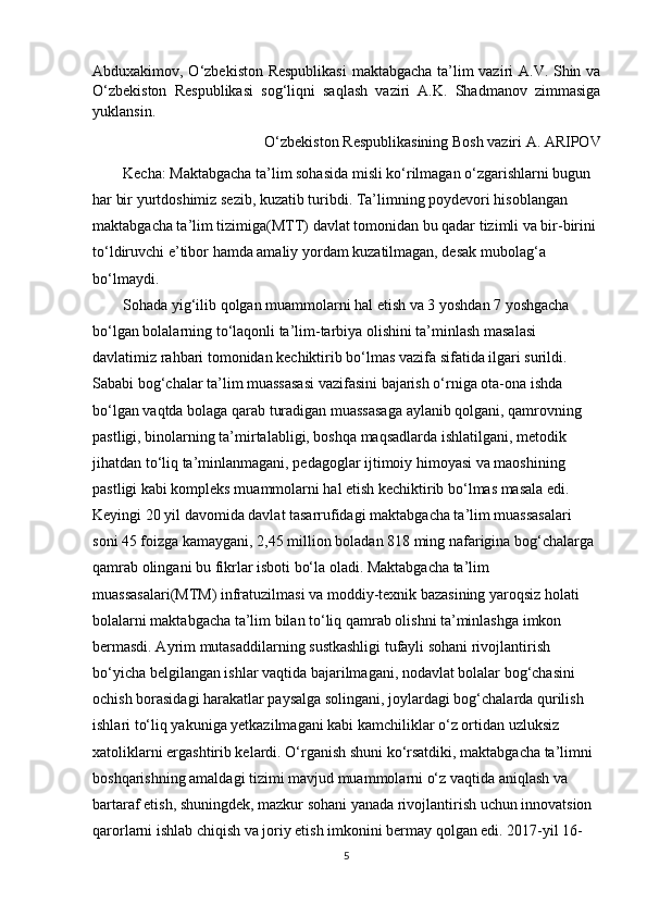 Abduxakimov, O‘zbekiston Respublikasi  maktabgacha ta’lim vaziri A.V. Shin va
O‘zbekiston   Respublikasi   sog‘liqni   saqlash   vaziri   A.K.   Shadmanov   zimmasiga
yuklansin.
O‘zbekiston Respublikasining Bosh vaziri A. ARIPOV
        Kecha: Maktabgacha ta’lim sohasida misli ko‘rilmagan o‘zgarishlarni bugun 
har bir yurtdoshimiz sezib, kuzatib turibdi. Ta’limning poydevori hisoblangan 
maktabgacha ta’lim tizimiga(MTT) davlat tomonidan bu qadar tizimli va bir-birini 
to‘ldiruvchi e’tibor hamda amaliy yordam kuzatilmagan, desak mubolag‘a 
bo‘lmaydi. 
        Sohada yig‘ilib qolgan muammolarni hal etish va 3 yoshdan 7 yoshgacha 
bo‘lgan bolalarning to‘laqonli ta’lim-tarbiya olishini ta’minlash masalasi 
davlatimiz rahbari tomonidan kechiktirib bo‘lmas vazifa sifatida ilgari surildi. 
Sababi bog‘chalar ta’lim muassasasi vazifasini bajarish o‘rniga ota-ona ishda 
bo‘lgan vaqtda bolaga qarab turadigan muassasaga aylanib qolgani, qamrovning 
pastligi, binolarning ta’mirtalabligi, boshqa maqsadlarda ishlatilgani, metodik 
jihatdan to‘liq ta’minlanmagani, pedagoglar ijtimoiy himoyasi va maoshining 
pastligi kabi kompleks muammolarni hal etish kechiktirib bo‘lmas masala edi. 
Keyingi 20 yil davomida davlat tasarrufidagi maktabgacha ta’lim muassasalari 
soni 45 foizga kamaygani, 2,45 million boladan 818 ming nafarigina bog‘chalarga 
qamrab olingani bu fikrlar isboti bo‘la oladi. Maktabgacha ta’lim 
muassasalari(MTM) infratuzilmasi va moddiy-texnik bazasining yaroqsiz holati 
bolalarni maktabgacha ta’lim bilan to‘liq qamrab olishni ta’minlashga imkon 
bermasdi. Ayrim mutasaddilarning sustkashligi tufayli sohani rivojlantirish 
bo‘yicha belgilangan ishlar vaqtida bajarilmagani, nodavlat bolalar bog‘chasini 
ochish borasidagi harakatlar paysalga solingani, joylardagi bog‘chalarda qurilish 
ishlari to‘liq yakuniga yetkazilmagani kabi kamchiliklar o‘z ortidan uzluksiz 
xatoliklarni ergashtirib kelardi. O‘rganish shuni ko‘rsatdiki, maktabgacha ta’limni 
boshqarishning amaldagi tizimi mavjud muammolarni o‘z vaqtida aniqlash va 
bartaraf etish, shuningdek, mazkur sohani yanada rivojlantirish uchun innovatsion 
qarorlarni ishlab chiqish va joriy etish imkonini bermay qolgan edi. 2017-yil 16-
5 