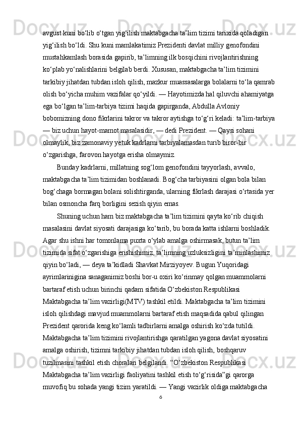 avgust kuni bo‘lib o‘tgan yig‘ilish maktabgacha ta’lim tizimi tarixida qoladigan 
yig‘ilish bo‘ldi. Shu kuni mamlakatimiz Prezidenti davlat milliy genofondini 
mustahkamlash borasida gapirib, ta’limning ilk bosqichini rivojlantirishning 
ko‘plab yo‘nalishlarini belgilab berdi. Xususan, maktabgacha ta’lim tizimini 
tarkibiy jihatdan tubdan isloh qilish, mazkur muassasalarga bolalarni to‘la qamrab 
olish bo‘yicha muhim vazifalar qo‘yildi. — Hayotimizda hal qiluvchi ahamiyatga 
ega bo‘lgan ta’lim-tarbiya tizimi haqida gapirganda, Abdulla Avloniy 
bobomizning dono fikrlarini takror va takror aytishga to‘g‘ri keladi: ta’lim-tarbiya 
— biz uchun hayot-mamot masalasidir, — dedi Prezident. — Qaysi sohani 
olmaylik, biz zamonaviy yetuk kadrlarni tarbiyalamasdan turib biror-bir 
o‘zgarishga, farovon hayotga erisha olmaymiz. 
        Bunday kadrlarni, millatning sog‘lom genofondini tayyorlash, avvalo, 
maktabgacha ta’lim tizimidan boshlanadi. Bog‘cha tarbiyasini olgan bola bilan 
bog‘chaga bormagan bolani solishtirganda, ularning fikrlash darajasi o‘rtasida yer 
bilan osmoncha farq borligini sezish qiyin emas.
        Shuning uchun ham biz maktabgacha ta’lim tizimini qayta ko‘rib chiqish 
masalasini davlat siyosati darajasiga ko‘tarib, bu borada katta ishlarni boshladik. 
Agar shu ishni har tomonlama puxta o‘ylab amalga oshirmasak, butun ta’lim 
tizimida sifat o‘zgarishiga erishishimiz, ta’limning uzluksizligini ta’minlashimiz 
qiyin bo‘ladi, — deya ta’kidladi Shavkat Mirziyoyev. Bugun Yuqoridagi 
ayrimlarinigina sanaganimiz boshi bor-u oxiri ko‘rinmay qolgan muammolarni 
bartaraf etish uchun birinchi qadam sifatida O‘zbekiston Respublikasi 
Maktabgacha ta’lim vazirligi(MTV) tashkil etildi. Maktabgacha ta’lim tizimini 
isloh qilishdagi mavjud muammolarni bartaraf etish maqsadida qabul qilingan 
Prezident qarorida keng ko‘lamli tadbirlarni amalga oshirish ko‘zda tutildi. 
Maktabgacha ta’lim tizimini rivojlantirishga qaratilgan yagona davlat siyosatini 
amalga oshirish, tizimni tarkibiy jihatdan tubdan isloh qilish, boshqaruv 
tuzilmasini tashkil etish choralari belgilandi. “O‘zbekiston Respublikasi 
Maktabgacha ta’lim vazirligi faoliyatini tashkil etish to‘g‘risida”gi qarorga 
muvofiq bu sohada yangi tizim yaratildi. — Yangi vazirlik oldiga maktabgacha 
6