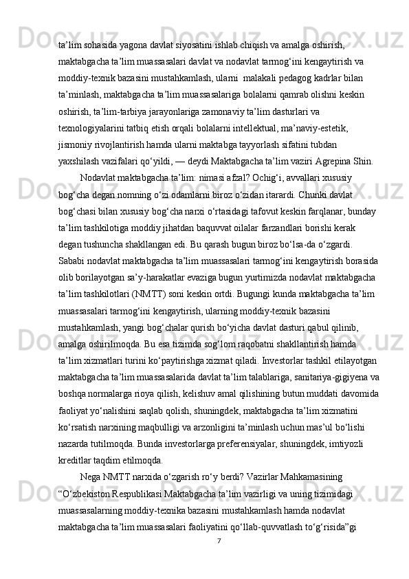 ta’lim sohasida yagona davlat siyosatini ishlab chiqish va amalga oshirish, 
maktabgacha ta’lim muassasalari davlat va nodavlat tarmog‘ini kengaytirish va 
moddiy-texnik bazasini mustahkamlash, ularni  malakali pedagog kadrlar bilan 
ta’minlash, maktabgacha ta’lim muassasalariga bolalarni qamrab olishni keskin 
oshirish, ta’lim-tarbiya jarayonlariga zamonaviy ta’lim dasturlari va 
texnologiyalarini tatbiq etish orqali bolalarni intellektual, ma’naviy-estetik, 
jismoniy rivojlantirish hamda ularni maktabga tayyorlash sifatini tubdan 
yaxshilash vazifalari qo‘yildi, — deydi Maktabgacha ta’lim vaziri Agrepina Shin.  
         Nodavlat maktabgacha ta’lim: nimasi afzal? Ochig‘i, avvallari xususiy 
bog‘cha degan nomning o‘zi odamlarni biroz o‘zidan itarardi. Chunki davlat 
bog‘chasi bilan xususiy bog‘cha narxi o‘rtasidagi tafovut keskin farqlanar, bunday 
ta’lim tashkilotiga moddiy jihatdan baquvvat oilalar farzandlari borishi kerak 
degan tushuncha shakllangan edi. Bu qarash bugun biroz bo‘lsa-da o‘zgardi. 
Sababi nodavlat maktabgacha ta’lim muassasalari tarmog‘ini kengaytirish borasida
olib borilayotgan sa’y-harakatlar evaziga bugun yurtimizda nodavlat maktabgacha 
ta’lim tashkilotlari (NMTT) soni keskin ortdi. Bugungi kunda maktabgacha ta’lim 
muassasalari tarmog‘ini kengaytirish, ularning moddiy-texnik bazasini 
mustahkamlash, yangi bog‘chalar qurish bo‘yicha davlat dasturi qabul qilinib, 
amalga oshirilmoqda. Bu esa tizimda sog‘lom raqobatni shakllantirish hamda 
ta’lim xizmatlari turini ko‘paytirishga xizmat qiladi. Investorlar tashkil etilayotgan 
maktabgacha ta’lim muassasalarida davlat ta’lim talablariga, sanitariya-gigiyena va
boshqa normalarga rioya qilish, kelishuv amal qilishining butun muddati davomida
faoliyat yo‘nalishini saqlab qolish, shuningdek, maktabgacha ta’lim xizmatini 
ko‘rsatish narxining maqbulligi va arzonligini ta’minlash uchun mas’ul bo‘lishi 
nazarda tutilmoqda. Bunda investorlarga preferensiyalar, shuningdek, imtiyozli 
kreditlar taqdim etilmoqda.
         Nega NMTT narxida o‘zgarish ro‘y berdi? Vazirlar Mahkamasining 
“O‘zbekiston Respublikasi Maktabgacha ta’lim vazirligi va uning tizimidagi 
muassasalarning moddiy-texnika bazasini mustahkamlash hamda nodavlat 
maktabgacha ta’lim muassasalari faoliyatini qo‘llab-quvvatlash to‘g‘risida”gi 
7