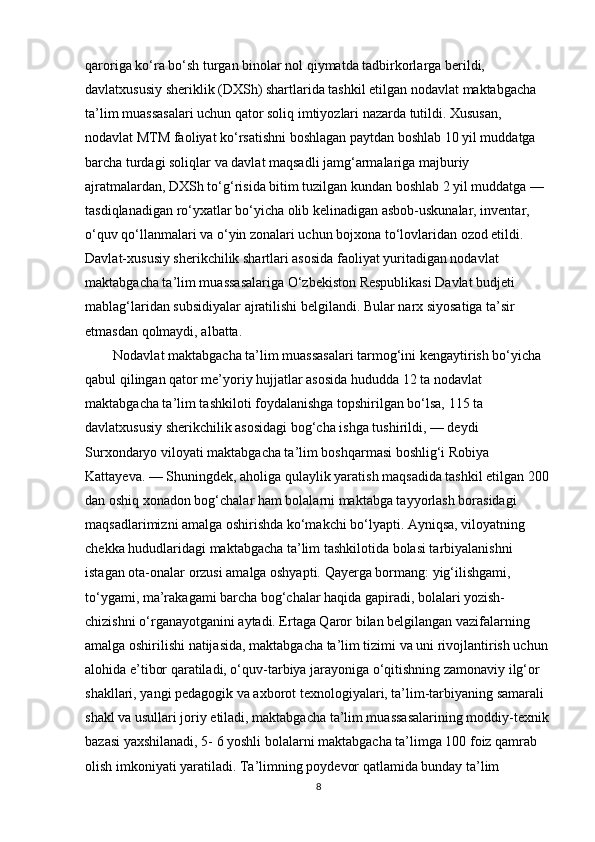 qaroriga ko‘ra bo‘sh turgan binolar nol qiymatda tadbirkorlarga berildi, 
davlatxususiy sheriklik (DXSh) shartlarida tashkil etilgan nodavlat maktabgacha 
ta’lim muassasalari uchun qator soliq imtiyozlari nazarda tutildi. Xususan, 
nodavlat MTM faoliyat ko‘rsatishni boshlagan paytdan boshlab 10 yil muddatga 
barcha turdagi soliqlar va davlat maqsadli jamg‘armalariga majburiy 
ajratmalardan, DXSh to‘g‘risida bitim tuzilgan kundan boshlab 2 yil muddatga — 
tasdiqlanadigan ro‘yxatlar bo‘yicha olib kelinadigan asbob-uskunalar, inventar, 
o‘quv qo‘llanmalari va o‘yin zonalari uchun bojxona to‘lovlaridan ozod etildi. 
Davlat-xususiy sherikchilik shartlari asosida faoliyat yuritadigan nodavlat 
maktabgacha ta’lim muassasalariga O‘zbekiston Respublikasi Davlat budjeti 
mablag‘laridan subsidiyalar ajratilishi belgilandi. Bular narx siyosatiga ta’sir 
etmasdan qolmaydi, albatta. 
        Nodavlat maktabgacha ta’lim muassasalari tarmog‘ini kengaytirish bo‘yicha 
qabul qilingan qator me’yoriy hujjatlar asosida hududda 12 ta nodavlat 
maktabgacha ta’lim tashkiloti foydalanishga topshirilgan bo‘lsa, 115 ta 
davlatxususiy sherikchilik asosidagi bog‘cha ishga tushirildi, — deydi 
Surxondaryo viloyati maktabgacha ta’lim boshqarmasi boshlig‘i Robiya 
Kattayeva. — Shuningdek, aholiga qulaylik yaratish maqsadida tashkil etilgan 200 
dan oshiq xonadon bog‘chalar ham bolalarni maktabga tayyorlash borasidagi 
maqsadlarimizni amalga oshirishda ko‘makchi bo‘lyapti. Ayniqsa, viloyatning 
chekka hududlaridagi maktabgacha ta’lim tashkilotida bolasi tarbiyalanishni 
istagan ota-onalar orzusi amalga oshyapti. Qayerga bormang: yig‘ilishgami, 
to‘ygami, ma’rakagami barcha bog‘chalar haqida gapiradi, bolalari yozish-
chizishni o‘rganayotganini aytadi. Ertaga Qaror bilan belgilangan vazifalarning 
amalga oshirilishi natijasida, maktabgacha ta’lim tizimi va uni rivojlantirish uchun 
alohida e’tibor qaratiladi, o‘quv-tarbiya jarayoniga o‘qitishning zamonaviy ilg‘or 
shakllari, yangi pedagogik va axborot texnologiyalari, ta’lim-tarbiyaning samarali 
shakl va usullari joriy etiladi, maktabgacha ta’lim muassasalarining moddiy-texnik 
bazasi yaxshilanadi, 5- 6 yoshli bolalarni maktabgacha ta’limga 100 foiz qamrab 
olish imkoniyati yaratiladi. Ta’limning poydevor qatlamida bunday ta’lim 
8