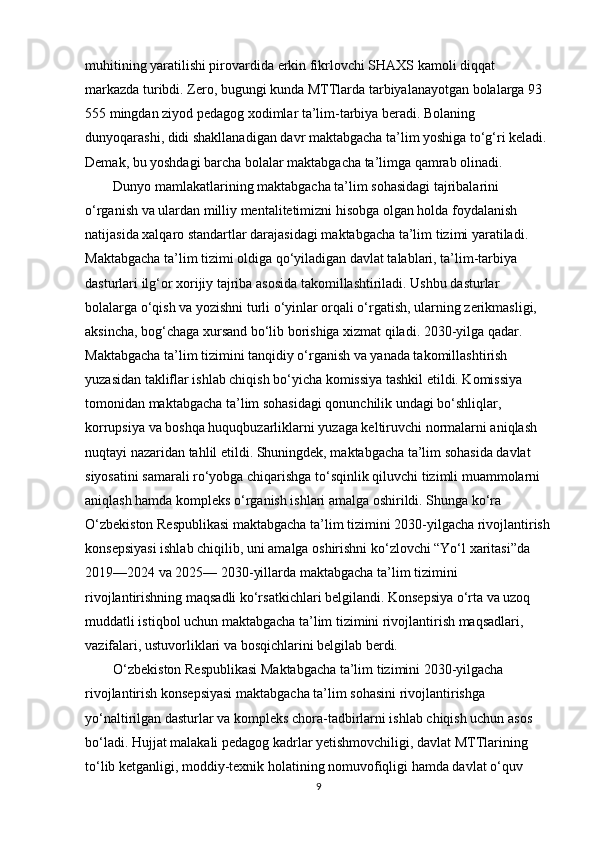 muhitining yaratilishi pirovardida erkin fikrlovchi SHAXS kamoli diqqat 
markazda turibdi. Zero, bugungi kunda MTTlarda tarbiyalanayotgan bolalarga 93 
555 mingdan ziyod pedagog xodimlar ta’lim-tarbiya beradi. Bolaning 
dunyoqarashi, didi shakllanadigan davr maktabgacha ta’lim yoshiga to‘g‘ri keladi. 
Demak, bu yoshdagi barcha bolalar maktabgacha ta’limga qamrab olinadi.
        Dunyo mamlakatlarining maktabgacha ta’lim sohasidagi tajribalarini 
o‘rganish va ulardan milliy mentalitetimizni hisobga olgan holda foydalanish 
natijasida xalqaro standartlar darajasidagi maktabgacha ta’lim tizimi yaratiladi. 
Maktabgacha ta’lim tizimi oldiga qo‘yiladigan davlat talablari, ta’lim-tarbiya 
dasturlari ilg‘or xorijiy tajriba asosida takomillashtiriladi. Ushbu dasturlar 
bolalarga o‘qish va yozishni turli o‘yinlar orqali o‘rgatish, ularning zerikmasligi, 
aksincha, bog‘chaga xursand bo‘lib borishiga xizmat qiladi. 2030-yilga qadar. 
Maktabgacha ta’lim tizimini tanqidiy o‘rganish va yanada takomillashtirish 
yuzasidan takliflar ishlab chiqish bo‘yicha komissiya tashkil etildi. Komissiya 
tomonidan maktabgacha ta’lim sohasidagi qonunchilik undagi bo‘shliqlar, 
korrupsiya va boshqa huquqbuzarliklarni yuzaga keltiruvchi normalarni aniqlash 
nuqtayi nazaridan tahlil etildi. Shuningdek, maktabgacha ta’lim sohasida davlat 
siyosatini samarali ro‘yobga chiqarishga to‘sqinlik qiluvchi tizimli muammolarni 
aniqlash hamda kompleks o‘rganish ishlari amalga oshirildi. Shunga ko‘ra 
O‘zbekiston Respublikasi maktabgacha ta’lim tizimini 2030-yilgacha rivojlantirish
konsepsiyasi ishlab chiqilib, uni amalga oshirishni ko‘zlovchi “Yo‘l xaritasi”da 
2019—2024 va 2025— 2030-yillarda maktabgacha ta’lim tizimini 
rivojlantirishning maqsadli ko‘rsatkichlari belgilandi. Konsepsiya o‘rta va uzoq 
muddatli istiqbol uchun maktabgacha ta’lim tizimini rivojlantirish maqsadlari, 
vazifalari, ustuvorliklari va bosqichlarini belgilab berdi. 
        O‘zbekiston Respublikasi Maktabgacha ta’lim tizimini 2030-yilgacha 
rivojlantirish konsepsiyasi maktabgacha ta’lim sohasini rivojlantirishga 
yo‘naltirilgan dasturlar va kompleks chora-tadbirlarni ishlab chiqish uchun asos 
bo‘ladi. Hujjat malakali pedagog kadrlar yetishmovchiligi, davlat MTTlarining 
to‘lib ketganligi, moddiy-texnik holatining nomuvofiqligi hamda davlat o‘quv  
9