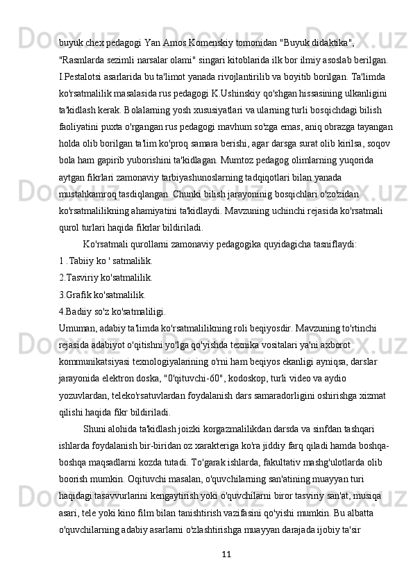 11buyuk chex pedagogi Yan Amos Komenskiy tomonidan "Buyuk didaktika", 
"Rasmlarda sezimli narsalar olami" singari kitoblarida ilk bor ilmiy asoslab berilgan. 
I.Pestalotsi asarlarida bu ta'limot yanada rivojlantirilib va boyitib borilgan. Ta'limda 
ko'rsatmalilik masalasida rus pedagogi K.Ushinskiy qo'shgan hissasining ulkanligini 
ta'kidlash kerak. Bolalarning yosh xususiyatlari va ularning turli bosqichdagi bilish 
faoliyatini puxta o'rgangan rus pedagogi mavhum so'zga emas, aniq obrazga tayangan
holda olib borilgan ta'lim ko'proq samara berishi, agar darsga surat olib kirilsa, soqov 
bola ham gapirib yuborishini ta'kidlagan. Mumtoz pedagog olimlarning yuqorida 
aytgan fikrlari zamonaviy tarbiyashunoslarning tadqiqotlari bilan yanada 
mustahkamroq tasdiqlangan. Chunki bilish jarayoninig bosqichlari o'zo'zidan 
ko'rsatmalilikning ahamiyatini ta'kidlaydi. Mavzuning uchinchi rejasida ko'rsatmali 
qurol turlari haqida fikrlar bildiriladi.
Ko'rsatmali qurollarni zamonaviy pedagogika quyidagicha tasniflaydi: 
1 .Tabiiy ko ' satmalilik.
2.Tasviriy ko'satmalilik.
3.Grafik ko'satmalilik.
4.Badiiy so'z ko'satmaliligi.
Umuman, adabiy ta'limda ko'rsatmalilikning roli beqiyosdir. Mavzuning to'rtinchi 
rejasida adabiyot o'qitishni yo'lga qo'yishda texnika vositalari ya'ni axborot 
kommunikatsiyasi texnologiyalarining o'rni ham beqiyos ekanligi ayniqsa, darslar 
jarayonida elektron doska, "0'qituvchi-60", kodoskop, turli video va aydio 
yozuvlardan, teleko'rsatuvlardan foydalanish dars samaradorligini oshirishga xizmat 
qilishi haqida fikr bildiriladi.
Shuni alohida ta'kidlash joizki korgazmalilikdan darsda va sinfdan tashqari 
ishlarda foydalanish bir-biridan oz xarakteriga ko'ra jiddiy farq qiladi hamda boshqa-
boshqa maqsadlarni kozda tutadi. To'garak ishlarda, fakultativ mashg'ulotlarda olib 
boorish mumkin. Oqituvchi masalan, o'quvchilarning san'atining muayyan turi 
haqidagi tasavvurlarini kengaytirish yoki o'quvchilarni biror tasviriy san'at, musiqa 
asari, tele yoki kino film bilan tanishtirish vazifasini qo'yishi mumkin. Bu albatta 
o'quvchilarning adabiy asarlarni o'zlashtirishga muayyan darajada ijobiy ta'sir  