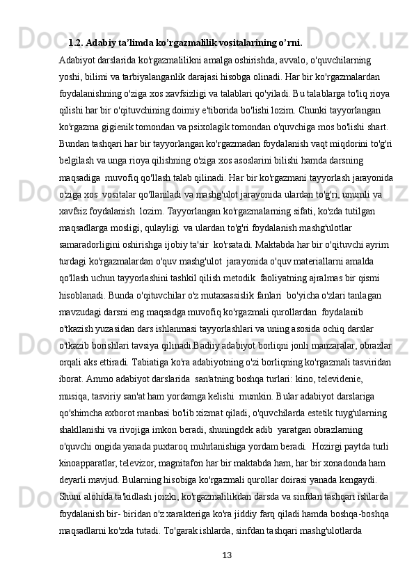 131.2.  Adabiy ta’limda ko’rgazmalilik vositalarining o’rni.
Adabiyot darslarida ko'rgazmalilikni amalga oshirishda, avvalo, o'quvchilarning 
yoshi, bilimi va tarbiyalanganlik darajasi hisobga olinadi. Har bir ko'rgazmalardan 
foydalanishning o'ziga xos xavfsizligi va talablari qo'yiladi. Bu talablarga to'liq rioya 
qilishi har bir o'qituvchining doimiy e'tiborida bo'lishi lozim. Chunki tayyorlangan 
ko'rgazma gigienik tomondan va psixolagik tomondan o'quvchiga mos bo'lishi shart.
Bundan tashqari har bir tayyorlangan ko'rgazmadan foydalanish vaqt miqdorini to'g'ri
belgilash va unga rioya qilishning o'ziga xos asoslarini bilishi hamda darsning 
maqsadiga  muvofiq qo'llash talab qilinadi. Har bir ko'rgazmani tayyorlash jarayonida
o'ziga xos  vositalar qo'llaniladi va mashg'ulot jarayonida ulardan to'g'ri, unumli va 
xavfsiz foydalanish  lozim. Tayyorlangan ko'rgazmalarning sifati, ko'zda tutilgan 
maqsadlarga mosligi, qulayligi  va ulardan to'g'ri foydalanish mashg'ulotlar 
samaradorligini oshirishga ijobiy ta'sir  ko'rsatadi. Maktabda har bir o'qituvchi ayrim 
turdagi ko'rgazmalardan o'quv mashg'ulot  jarayonida o'quv materiallarni amalda 
qo'llash uchun tayyorlashini tashkil qilish metodik  faoliyatning ajralmas bir qismi 
hisoblanadi. Bunda o'qituvchilar o'z mutaxassislik fanlari  bo'yicha o'zlari tanlagan 
mavzudagi darsni eng maqsadga muvofiq ko'rgazmali qurollardan  foydalanib 
o'tkazish yuzasidan dars ishlanmasi tayyorlashlari va uning asosida ochiq darslar 
o'tkazib borishlari tavsiya qilinadi.Badiiy adabiyot borliqni jonli manzaralar, obrazlar 
orqali aks ettiradi. Tabiatiga ko'ra adabiyotning o'zi borliqning ko'rgazmali tasviridan 
iborat. Ammo adabiyot darslarida  san'atning boshqa turlari: kino, televidenie, 
musiqa, tasviriy san'at ham yordamga kelishi  mumkin. Bular adabiyot darslariga 
qo'shimcha axborot manbasi bo'lib xizmat qiladi, o'quvchilarda estetik tuyg'ularning 
shakllanishi va rivojiga imkon beradi, shuningdek adib  yaratgan obrazlarning 
o'quvchi ongida yanada puxtaroq muhrlanishiga yordam beradi.  Hozirgi paytda turli 
kinoapparatlar, televizor, magnitafon har bir maktabda ham, har bir xonadonda ham 
deyarli mavjud. Bularning hisobiga ko'rgazmali qurollar doirasi yanada kengaydi.
Shuni alohida ta'kidlash joizki, ko'rgazmalilikdan darsda va sinfdan tashqari ishlarda 
foydalanish bir- biridan o'z xarakteriga ko'ra jiddiy farq qiladi hamda boshqa-boshqa 
maqsadlarni ko'zda tutadi. To'garak ishlarda, sinfdan tashqari mashg'ulotlarda  