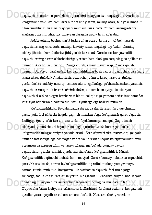14o'qituvchi  masalan, o'quvchilarning san'atini muayyan turi haqidagi tasavvurlarini 
kengaytirish yoki  o'quvchilarni biror tasviriy san'at, musiqa asari, tele yoki kinofilm 
bilan tanishtirish  vazifasini qo'yishi mumkin. Bu albatta o'quvchilarning adabiy 
asarlarni o'zlashtirishlariga  muayyan darajada ijobiy ta'sir ko'rsatadi. 
Adabiyotning boshqa san'at turlari bilan o'zaro  ta'siri bir xil bo'lmasa-da, 
o'quvchilarning kino, teatr, musiqa, tasviriy san'at haqidagi  tajribalari ularning 
adabiy jihatdan kamolotlarida jiddiy ta'sir ko'rsatadi.Darsda esa ko'rgazmalilik 
o'quvchilarning asarni o'zlashtirishiga yordam bera oladigan darajadagina qo'llanishi 
mumkin. Aks holda u birinchi o'ringa chiqib, asosiy mavzu orqa o'rinda qolishi 
mumkin. Adabiyot darslaridagi ko'rgazmalilikning bosh vazifasi o'quvchilarga adabiy
asarni idrok etishda ko'maklashish, yozuvchi ijodini to'laroq tasavvur etishga 
yordamlashish adabiy-nazariy tushunchalarni egallashga qo'shimcha imkon yaratish, 
o'quvchilar nutqini o'stirishni ta'minlashdan, bir so'z bilan aytganda adabiyot 
o'qituvchisi oldida turgan barcha vazifalarni hal qilishga yordam berishdan iborat.Bu 
xususiyat har bir aniq holatda turli xususiyatlarga ega bo'lishi mumkin. 
Ko'rgazmalilikdan foydalanganda darslarda shartli ravishda o'quvchining 
passiv yoki faol ishtiroki haqida gapirish mumkin. Agar ko'rgazmali qurol o'quvchi 
faolligiga ijobiy ta'sir ko'rsatmasa undan foydalanmagan ma'qul. Gap o'tmish 
adabiyoti, yoxud chet el hayoti bilan bog'liq asarlar ustida boradigan  bo'lsa, 
ko'rgazmalilikning ahamiyati yanada ortadi. Zero o'quvchi xira tasavvur qilgan yoki  
mutlaqo tasavvurga ega bo'lmagan voqea va hodisalar haqida ko'rgazmalilik tufayli  
yorqinroq va aniqroq bilim va tasavvurlarga ega bo'ladi. Bunday paytda 
o'qituvchining izohi  kamlik qiladi, ana shu o'rinni ko'rgazmalilik to'ldiradi. 
Ko'rgazmalilik o'qituvchi izohida ham  mavjud. Garchi bunday holatlarda o'quvchida 
passivlik sezilsa-da, ammo bu ko'rgazmalilikning rolini mutlaqo pasaytirmaydi. 
Ammo shunisi muhimki, ko'rgazmalilik  vositasida o'quvchi faol muloqotga, 
suhbatga, faol fikrlash darajasiga yetsin. Ko'rgazmalilik adabiy jarayon, hodisa yoki 
obrazning muayyan qirralarini ochishga yordam bersagina shunday bo'ladi. 
O'quvchilar bilim faoliyatini oshirish va faollashtirishda ularni o'zlarini  ko'rgazmali 
qurollar yasashga jalb etish ham samarali bo'ladi. Xususan, she'riy vaznlarni   