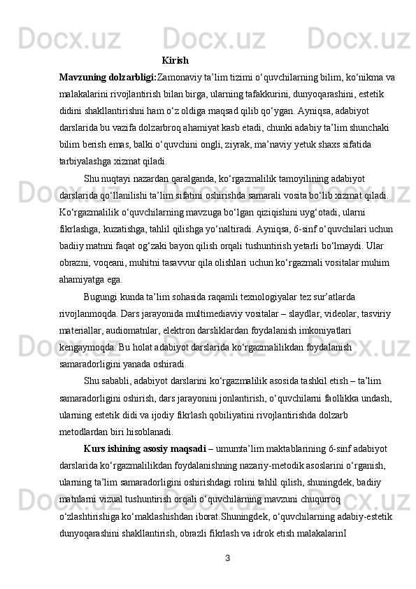 3                                            Kirish
Mavzuning dolzarbligi: Zamonaviy ta’lim tizimi o‘quvchilarning bilim, ko‘nikma va
malakalarini rivojlantirish bilan birga, ularning tafakkurini, dunyoqarashini, estetik 
didini shakllantirishni ham o‘z oldiga maqsad qilib qo‘ygan. Ayniqsa, adabiyot 
darslarida bu vazifa dolzarbroq ahamiyat kasb etadi, chunki adabiy ta’lim shunchaki 
bilim berish emas, balki o‘quvchini ongli, ziyrak, ma’naviy yetuk shaxs sifatida 
tarbiyalashga xizmat qiladi.
Shu nuqtayi nazardan qaralganda, ko‘rgazmalilik tamoyilining adabiyot 
darslarida qo‘llanilishi ta’lim sifatini oshirishda samarali vosita bo‘lib xizmat qiladi. 
Ko‘rgazmalilik o‘quvchilarning mavzuga bo‘lgan qiziqishini uyg‘otadi, ularni 
fikrlashga, kuzatishga, tahlil qilishga yo‘naltiradi. Ayniqsa, 6-sinf o‘quvchilari uchun 
badiiy matnni faqat og‘zaki bayon qilish orqali tushuntirish yetarli bo‘lmaydi. Ular 
obrazni, voqeani, muhitni tasavvur qila olishlari uchun ko‘rgazmali vositalar muhim 
ahamiyatga ega.
Bugungi kunda ta’lim sohasida raqamli texnologiyalar tez sur’atlarda 
rivojlanmoqda. Dars jarayonida multimediaviy vositalar – slaydlar, videolar, tasviriy 
materiallar, audiomatnlar, elektron darsliklardan foydalanish imkoniyatlari 
kengaymoqda. Bu holat adabiyot darslarida ko‘rgazmalilikdan foydalanish 
samaradorligini yanada oshiradi.
Shu sababli, adabiyot darslarini ko‘rgazmalilik asosida tashkil etish – ta’lim 
samaradorligini oshirish, dars jarayonini jonlantirish, o‘quvchilarni faollikka undash, 
ularning estetik didi va ijodiy fikrlash qobiliyatini rivojlantirishda dolzarb 
metodlardan biri hisoblanadi.
Kurs ishining asosiy maqsadi  – umumta’lim maktablarining 6-sinf adabiyot 
darslarida ko‘rgazmalilikdan foydalanishning nazariy-metodik asoslarini o‘rganish, 
ularning ta’lim samaradorligini oshirishdagi rolini tahlil qilish, shuningdek, badiiy 
matnlarni vizual tushuntirish orqali o‘quvchilarning mavzuni chuqurroq 
o‘zlashtirishiga ko‘maklashishdan iborat.Shuningdek, o‘quvchilarning adabiy-estetik 
dunyoqarashini shakllantirish, obrazli fikrlash va idrok etish malakalarinI  