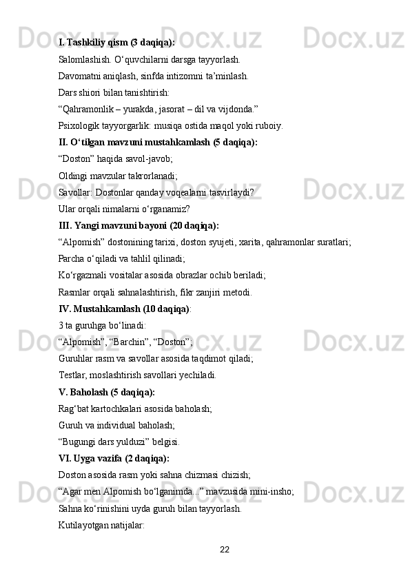 22I. Tashkiliy qism (3 daqiqa):
Salomlashish. O‘quvchilarni darsga tayyorlash.
Davomatni aniqlash, sinfda intizomni ta’minlash.
Dars shiori bilan tanishtirish:
“ Qahramonlik – yurakda, jasorat – dil va vijdonda.”
Psixologik tayyorgarlik: musiqa ostida maqol yoki ruboiy.
II. O‘tilgan mavzuni mustahkamlash (5 daqiqa):
“ Doston” haqida savol-javob;
Oldingi mavzular takrorlanadi;
Savollar: Dostonlar qanday voqealarni tasvirlaydi?
Ular orqali nimalarni o‘rganamiz?
III. Yangi mavzuni bayoni (20 daqiqa):
“ Alpomish” dostonining tarixi, doston syujeti, xarita, qahramonlar suratlari;
Parcha o‘qiladi va tahlil qilinadi;
Ko‘rgazmali vositalar asosida obrazlar ochib beriladi;
Rasmlar orqali sahnalashtirish, fikr zanjiri metodi.
IV. Mustahkamlash (10 daqiqa) :
3 ta guruhga bo‘linadi:
“ Alpomish”, “Barchin”, “Doston”;
Guruhlar rasm va savollar asosida taqdimot qiladi;
Testlar, moslashtirish savollari yechiladi.
V. Baholash (5 daqiqa):
Rag‘bat kartochkalari asosida baholash;
Guruh va individual baholash;
“ Bugungi dars yulduzi” belgisi.
VI. Uyga vazifa (2 daqiqa):
Doston asosida rasm yoki sahna chizmasi chizish;
“ Agar men Alpomish bo‘lganimda...” mavzusida mini-insho;
Sahna ko‘rinishini uyda guruh bilan tayyorlash.
Kutilayotgan natijalar: 