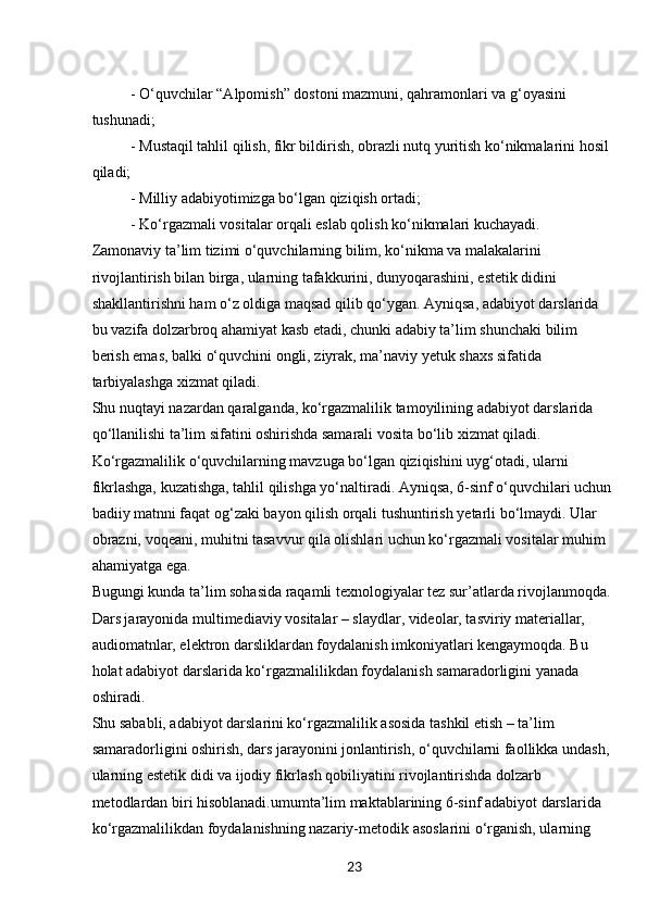23- O‘quvchilar “Alpomish” dostoni mazmuni, qahramonlari va g‘oyasini 
tushunadi;
- Mustaqil tahlil qilish, fikr bildirish, obrazli nutq yuritish ko‘nikmalarini hosil 
qiladi;
- Milliy adabiyotimizga bo‘lgan qiziqish ortadi;
- Ko‘rgazmali vositalar orqali eslab qolish ko‘nikmalari kuchayadi.
Zamonaviy ta’lim tizimi o‘quvchilarning bilim, ko‘nikma va malakalarini 
rivojlantirish bilan birga, ularning tafakkurini, dunyoqarashini, estetik didini 
shakllantirishni ham o‘z oldiga maqsad qilib qo‘ygan. Ayniqsa, adabiyot darslarida 
bu vazifa dolzarbroq ahamiyat kasb etadi, chunki adabiy ta’lim shunchaki bilim 
berish emas, balki o‘quvchini ongli, ziyrak, ma’naviy yetuk shaxs sifatida 
tarbiyalashga xizmat qiladi.
Shu nuqtayi nazardan qaralganda, ko‘rgazmalilik tamoyilining adabiyot darslarida 
qo‘llanilishi ta’lim sifatini oshirishda samarali vosita bo‘lib xizmat qiladi. 
Ko‘rgazmalilik o‘quvchilarning mavzuga bo‘lgan qiziqishini uyg‘otadi, ularni 
fikrlashga, kuzatishga, tahlil qilishga yo‘naltiradi. Ayniqsa, 6-sinf o‘quvchilari uchun 
badiiy matnni faqat og‘zaki bayon qilish orqali tushuntirish yetarli bo‘lmaydi. Ular 
obrazni, voqeani, muhitni tasavvur qila olishlari uchun ko‘rgazmali vositalar muhim 
ahamiyatga ega.
Bugungi kunda ta’lim sohasida raqamli texnologiyalar tez sur’atlarda rivojlanmoqda. 
Dars jarayonida multimediaviy vositalar – slaydlar, videolar, tasviriy materiallar, 
audiomatnlar, elektron darsliklardan foydalanish imkoniyatlari kengaymoqda. Bu 
holat adabiyot darslarida ko‘rgazmalilikdan foydalanish samaradorligini yanada 
oshiradi.
Shu sababli, adabiyot darslarini ko‘rgazmalilik asosida tashkil etish – ta’lim 
samaradorligini oshirish, dars jarayonini jonlantirish, o‘quvchilarni faollikka undash, 
ularning estetik didi va ijodiy fikrlash qobiliyatini rivojlantirishda dolzarb 
metodlardan biri hisoblanadi.umumta’lim maktablarining 6-sinf adabiyot darslarida 
ko‘rgazmalilikdan foydalanishning nazariy-metodik asoslarini o‘rganish, ularning  