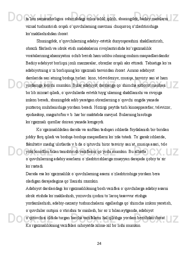 24ta’lim samaradorligini oshirishdagi rolini tahlil qilish, shuningdek, badiiy matnlarni 
vizual tushuntirish orqali o‘quvchilarning mavzuni chuqurroq o‘zlashtirishiga 
ko‘maklashishdan iborat.
Shuningdek, o‘quvchilarning adabiy-estetik dunyoqarashini shakllantirish, 
obrazli fikrlash va idrok etish malakalarini rivojlantirishda ko‘rgazmalilik 
vositalarining ahamiyatini ochib berish ham ushbu ishning muhim maqsadlaridandir.
Badiiy adabiyot borliqni jonli manzaralar, obrazlar orqali aks ettiradi. Tabiatiga ko`ra
adabiyotning o`zi borliqning ko`rgazmali tasviridan iborat. Ammo adabiyot 
darslarida san`atning boshqa turlari: kino, televideniye, musiqa, tasviriy san`at ham 
yordamga kelishi mumkin. Bular adabiyot darslariga qo`shimcha axborot manbasi 
bo`lib xizmat qiladi, o`quvchilarda estetik tuyg`ularning shakllanishi va rivojiga 
imkon beradi, shuningdek adib yaratgan obrazlarning o`quvchi ongida yanada 
puxtaroq muhrlanishiga yordam beradi. Hozirgi paytda turli kinoapparatlar, televizor,
epidiaskop, magnitofon v.b. har bir maktabda mavjud. Bularning hisobiga 
ko`rgazmali qurollar doirasi yanada kengaydi.
Ko`rgazmalilikdan darsda va sinfdan tashqari ishlarda foydalanish bir-biridan 
jiddiy farq qiladi va boshqa-boshqa maqsadlarni ko`zda tutadi. To`garak ishlarida, 
fakultativ mashg`ulotlarda v.b.da o`qituvchi biror tasviriy san`at, musiqa asari, tele 
yoki kinofilm bilan tanishtirish vazifasini qo`yishi mumkin. Bu albatta 
o`quvchilarning adabiy asarlarni o`zlashtirishlariga muayyan darajada ijobiy ta`sir 
ko`rsatadi.
Darsda esa ko`rgazmalilik o`quvchilarning asarni o`zlashtirishiga yordam bera 
oladigan darajadagina qo`llanishi mumkin.
Adabiyot darslaridagi ko`rgazmalilikning bosh vazifasi o`quvchilarga adabiy asarni 
idrok etishda ko`maklashish, yozuvchi ijodini to`laroq tasavvur etishga 
yordamlashish, adabiy-nazariy tushunchalarni egallashga qo`shimcha imkon yaratish,
o`quvchilar nutqini o`stirishni ta`minlash, bir so`z bilan aytganda, adabiyot 
o`qituvchisi oldida turgan barcha vazifalarni hal qilishga yordam berishdan iborat.
Ko`rgazmalilikning vazifalari nihoyatda xilma-xil bo`lishi mumkin. 