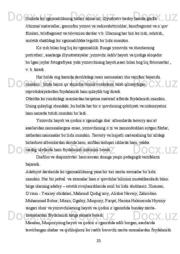 25Hozirda ko`rgazmalilikning turlari xilma-xil: illyustrativ-badiiy hamda grafik 
/chizma/ materiallar, gramofon yozuvi va radioeshittirishlar, kinofragment va o`quv 
filmlari, telefragment va televizion darslar v.b. Ularning har biri ko`rish, eshitish, 
sintetik shakldagi ko`rgazmalilikka tegishli bo`lishi mumkin.
Ko`rish bilan bog`liq ko`rgazmalilik. Bunga yozuvchi va shoirlarning 
portretlari , asarlarga illyustratsiyalar ,yozuvchi /adib/ hayoti va ijodiga aloqador 
bo`lgan joylar fotografiyasi yoki yozuvchining hayoti,asari bilan bog`liq fotosuratlar ,
v. b. kiradi.
Har holda eng kamida darslikdagi rasm namunalari shu vazifani bajarishi 
mumkin . Ishda hajmi qo`shimcha texnik vositalarni talab qilmaydigan 
reproduksiyalardan foydalanish ham qulaylik tug`diradi.
Otkritka ko`rinishidagi rasmlardan tarqatma material sifatida foydalanish mumkin. 
Uning qulayligi shundaki ,bu holda har bir o`quvchining qobiliyati va imkoniyatini 
ham nazarda tutish mumkin bo`ladi .
Yozuvchi hayoti va ijodini o`rganishga doir  albomlarda tasviriy san`at 
asarlaridan namunalargina emas, yozuvchining o`zi va zamondoshlari aytgan fikrlar, 
xatlardan namunalar bo`lishi mumkin. Tasviriy va hujjatli materialning bir xildagi 
birlashuvi albomlardan darsda ham, sinfdan tashqari ishlarda ham, yakka 
mashg`ulotlarda ham foydalanish imkonini beradi.
Diafilm va diapozitivlar  ham asosan shunga yaqin pedagogik vazifalarni 
bajaradi. 
Adabiyot darslarida ko`rgazmalilikning yana bir turi xarita-sxemalar bo`lishi 
mumkin. Har bir jadval  va sxemalar ham o`quvchilar bilimini mustahkamlash bilan 
birga ularning adabiy – estetik rivojlanishlarida omil bo`lishi shubhasiz. Xususan, 
O`rxun - Yenisey obidalari, Mahmud Qoshg`ariy, Alisher Navoiy, Zahiridsin 
Muhammad Bobur, Munis, Ogahiy, Muqimiy, Furqat, Hamza Hakimzoda Niyoziy 
singari shoir va yozuvchilarning hayoti va ijodini o`rganishda bunday xarita-
sxemalardan foydalanish katga samara beradi.
Masalan, Muqimiyning hayoti va ijodini o`rganishda adib borgan, asarlarida 
tasvirlangan shahar va qishloqlarni ko`rsatib beruvchi xarita-sxemalardan foydalanish 