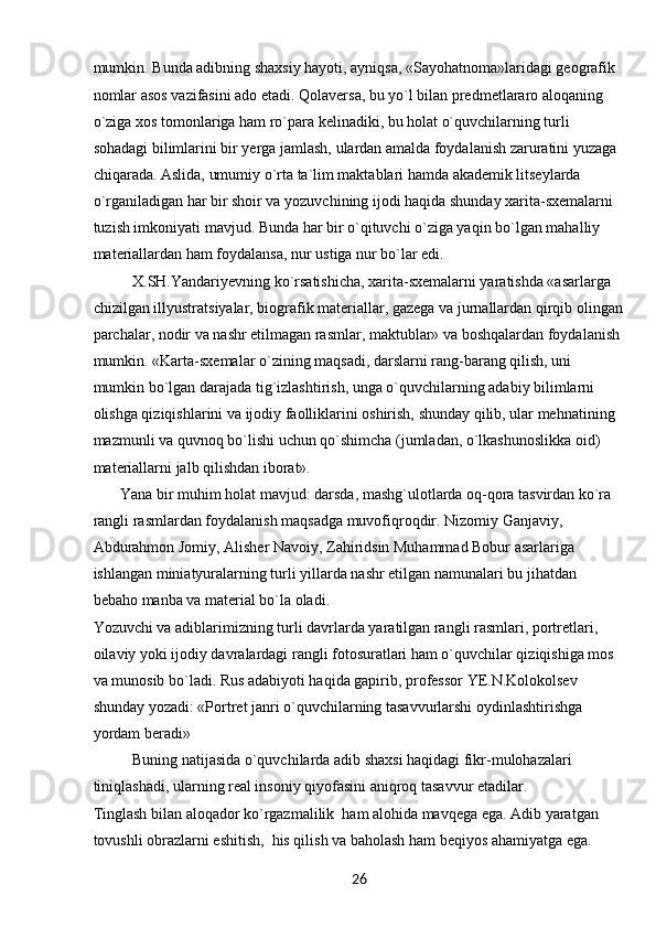 26mumkin. Bunda adibning shaxsiy hayoti, ayniqsa, «Sayohatnoma»laridagi geografik 
nomlar asos vazifasini ado etadi. Qolaversa, bu yo`l bilan predmetlararo aloqaning 
o`ziga xos tomonlariga ham ro`para kelinadiki, bu holat o`quvchilarning turli 
sohadagi bilimlarini bir yerga jamlash, ulardan amalda foydalanish zaruratini yuzaga 
chiqarada. Aslida, umumiy o`rta ta`lim maktablari hamda akademik litseylarda 
o`rganiladigan har bir shoir va yozuvchining ijodi haqida shunday xarita-sxemalarni 
tuzish imkoniyati mavjud. Bunda har bir o`qituvchi o`ziga yaqin bo`lgan mahalliy 
materiallardan ham foydalansa, nur ustiga nur bo`lar edi.
X.SH.Yandariyevning ko`rsatishicha, xarita-sxemalarni yaratishda «asarlarga 
chizilgan illyustratsiyalar, biografik materiallar, gazega va jurnallardan qirqib olingan
parchalar, nodir va nashr etilmagan rasmlar, maktublar» va boshqalardan foydalanish 
mumkin. «Karta-sxemalar o`zining maqsadi, darslarni rang-barang qilish, uni 
mumkin bo`lgan darajada tig`izlashtirish, unga o`quvchilarning adabiy bilimlarni 
olishga qiziqishlarini va ijodiy faolliklarini oshirish, shunday qilib, ular mehnatining 
mazmunli va quvnoq bo`lishi uchun qo`shimcha (jumladan, o`lkashunoslikka oid) 
materiallarni jalb qilishdan iborat».
        Yana bir muhim holat mavjud: darsda, mashg`ulotlarda oq-qora tasvirdan ko`ra 
rangli rasmlardan foydalanish maqsadga muvofiqroqdir. Nizomiy Ganjaviy, 
Abdurahmon Jomiy, Alisher Navoiy, Zahiridsin Muhammad Bobur asarlariga 
ishlangan miniatyuralarning turli yillarda nashr etilgan namunalari bu jihatdan 
bebaho manba va material bo`la oladi.
Yozuvchi va adiblarimizning turli davrlarda yaratilgan rangli rasmlari, portretlari, 
oilaviy yoki ijodiy davralardagi rangli fotosuratlari ham o`quvchilar qiziqishiga mos 
va munosib bo`ladi. Rus adabiyoti haqida gapirib, professor YE.N.Kolokolsev 
shunday yozadi: «Portret janri o`quvchilarning tasavvurlarshi oydinlashtirishga 
yordam beradi»
Buning natijasida o`quvchilarda adib shaxsi haqidagi fikr-mulohazalari 
tiniqlashadi, ularning real insoniy qiyofasini aniqroq tasavvur etadilar.
Tinglash bilan aloqador ko`rgazmalilik  ham alohida mavqega ega. Adib yaratgan 
tovushli obrazlarni eshitish,  his qilish va baholash ham beqiyos ahamiyatga ega.  