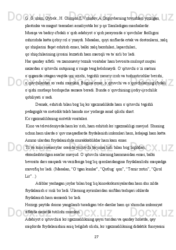 27G`.G`ulom, Oybek , H. Olimjon E.Vohidov,A.Oripovlarning tovushlari yozilgan 
plastinka va magnit tasmalari amaliyotda ko`p qo`llaniladigan manbalardir.
Musiqa va badiiy-ifodali o`qish adabiyot o`qish jarayonida o`quvchilar faolligini 
oshirishda katta ijobiy rol o`ynaydi. Masalan, quyi sinflarda ertak va dostonlarni, xalq
qo`shiqlarini faqat eshitish emas, balki xalq baxshilari, laparchilari, 
qo`shiqchilarining ijrosini kuzatish ham maroqli va ta`sirli bo`ladi. 
Har qanday sifatli  va zamonaviy texnik vositalar ham bevosita muloqot nuqtai 
nazardan o`qituvchi nutqining o`rniga teng kelolmaydi. O`qituvchi o`zi matnni 
o`qiganida istagan vaqtda uni uzishi, tegishli zaruriy izoh va tushuntirishlar berishi, 
o`quvchilardan so`rashi mumkin. Bugina emas, o`qituvchi va o`quvchilarning ifodali 
o`qishi mutlaqo boshqacha samara beradi. Bunda o`quvchining ijodiy-ijrochilik 
qobiliyati o`sadi. 
Demak, eshitish bilan bog`liq ko`rgazmalilikda ham o`qituvchi tegishli 
pedagogik va metodik talab hamda me`yorlarga amal qilishi shart.
Ko`rgazmalilikning sintetik vositalari.
  Kino va televideniyeda ham ko`rish, ham eshitish ko`rgazmaliligi mavjud. Shuning 
uchun ham ularda o`quv maqsadlarda foydalanish imkonlari ham, kelajagi ham katta. 
Ammo ulardan foydalanishda murakkabliklar ham kam emas. 
Til va kino ssenariylar orasida yozuvchi tarjimai holi bilan bog`liqliklari, 
ekranlashtirilgan asarlar mavjud. O`qituvchi ularning hammasidan emas, balki 
bevosita dars maqsadi va vazifasiga bog`liq qismlaridangina foydalanilishi maqsadga 
muvofiq bo`ladi. (Masalan, “O`tgan kunlar”, “Qutlug` qon”, “Temir xotin”, “Qirol 
Lir”...) 
Adiblar yashagan joylar bilan bog`liq kinoekskursiyalardan ham shu xilda 
foydalanish o`rinli bo`ladi. Ularning ayrimlaridan sinfdan tashqari ishlarda 
foydalanish ham samarali bo`ladi.
Hozirgi paytda doimo yangilanib turadigan tele-darslar ham qo`shimcha imkoniyat 
sifatida nazarda tutilishi mumkin.
Adabiyot o`qituvchisi ko`rgazmalilikning qaysi turidan va qanday holatda, qay 
miqdorda foydalanishini aniq belgilab olishi, ko`rgazmalilikning didaktik funsyasini  