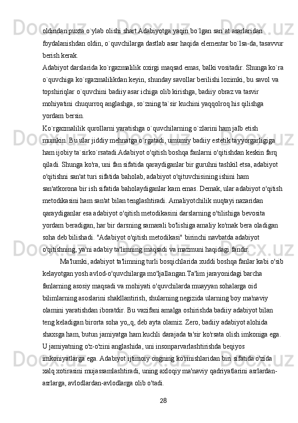 28oldindan puxta o`ylab olishi shart.Adabiyotga yaqin bo`lgan san`at asarlaridan 
foydalanishdan oldin, o`quvchilarga dastlab asar haqida elementar bo`lsa-da, tasavvur
berish kerak.
Adabiyot darslarida ko`rgazmalilik oxirgi maqsad emas, balki vositadir. Shunga ko`ra
o`quvchiga ko`rgazmalilikdan keyin, shunday savollar berilishi lozimki, bu savol va 
topshiriqlar o`quvchini badiiy asar ichiga olib kirishga, badiiy obraz va tasvir 
mohiyatini chuqurroq anglashga, so`zning ta`sir kuchini yaqqolroq his qilishga 
yordam bersin.
Ko`rgazmalilik qurollarni yaratishga o`quvchilarning o`zlarini ham jalb etish 
mumkin. Bu ular jiddiy mehnatga o`rgatadi, umumiy badiiy estetik tayyorgarligiga 
ham ijobiy ta`sirko`rsatadi.Adabiyot o'qitish boshqa fanlarni o'qitishdan keskin farq 
qiladi. Shunga ko'ra, uni fan sifatida qaraydiganlar bir guruhni tashkil etsa, adabiyot 
o'qitishni san'at turi sifatida baholab, adabiyot o'qituvchisining ishini ham 
san'atkorona bir ish sifatida baholaydiganlar kam emas. Demak, ular adabiyot o'qitish
metodikasini ham san'at bilan tenglashtiradi. Amaliyotchilik nuqtayi nazaridan 
qaraydiganlar esa adabiyot o'qitish metodikasini darslarning o'tilishiga bevosita 
yordam beradigan, har bir darsning samarali bo'lishiga amaliy ko'mak bera oladigan 
soha deb bilishadi. "Adabiyot o'qitish metodikasi" birinchi navbatda adabiyot 
o'qitishning, ya'ni adabiy ta'limning maqsadi va mazmuni haqidagi fandir.
Ma'lumki, adabiyot ta'limning turli bosqichlarida xuddi boshqa fanlar kabi o'sib
kelayotgan yosh avlod-o'quvchilarga mo'ljallangan.Ta'lim jarayonidagi barcha 
fanlarning asosiy maqsadi va mohiyati o'quvchilarda muayyan sohalarga oid 
bilimlarning asoslarini shakllantirish, shularning negizida ularning boy ma'naviy 
olamini yaratishdan iboratdir. Bu vazifani amalga oshirishda badiiy adabiyot bilan 
teng keladigan birorta soha yo„q, deb ayta olamiz. Zero, badiiy adabiyot alohida 
shaxsga ham, butun jamiyatga ham kuchli darajada ta'sir ko'rsata olish imkoniga ega. 
U jamiyatning o'z-o'zini anglashida, uni insonparvarlashtirishda beqiyos 
imkoniyatlarga ega. Adabiyot ijtimoiy ongning ko'rinishlaridan biri sifatida o'zida 
xalq xotirasini mujassamlashtiradi, uning axloqiy ma'naviy qadriyatlarini asrlardan-
asrlarga, avlodlardan-avlodlarga olib o'tadi. 