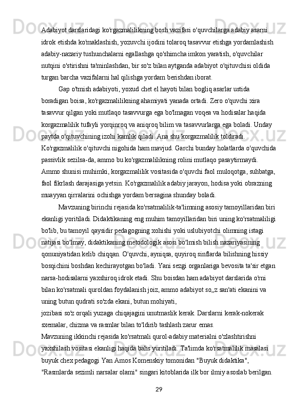 29Adabiyot darslaridagi ko'rgazmalilikning bosh vazifasi o'quvchilarga adabiy asarni 
idrok etishda ko'maklashish, yozuvchi ijodini tolaroq tasavvur etishga yordamlashish 
adabiy-nazariy tushunchalarni egallashga qo'shimcha imkon yaratish, o'quvchilar 
nutqini o'stirishni ta'minlashdan, bir so'z bilan aytganda adabiyot o'qituvchisi oldida 
turgan barcha vazifalarni hal qilishga yordam berishdan iborat.
Gap o'tmish adabiyoti, yoxud chet el hayoti bilan bogliq asarlar ustida 
boradigan boisa, ko'rgazmalilikning ahamiyati yanada ortadi. Zero o'quvchi xira 
tasavvur qilgan yoki mutlaqo tasavvurga ega bo'lmagan voqea va hodisalar haqida 
korgazmalilik tufayli yorqinroq va aniqroq bilim va tasavvurlarga ega boladi. Unday 
paytda o'qituvchining izohi kamlik qiladi. Ana shu korgazmalilik toldiradi. 
Ko'rgazmalilik o'qituvchi nigohida ham mavjud. Garchi bunday holatlarda o'quvchida
passivlik sezilsa-da, ammo bu ko'rgazmalilikning rolini mutlaqo pasaytirmaydi. 
Ammo shunisi muhimki, korgazmalilik vositasida o'quvchi faol muloqotga, suhbatga,
faol fikrlash darajasiga yetsin. Ko'rgazmalilik adabiy jarayon, hodisa yoki obrazning 
muayyan qirralarini ochishga yordam bersagina shunday boladi.
Mavzuning birinchi rejasida ko'rsatmalilik-ta'limning asosiy tamoyillaridan biri
ekanligi yoritiladi. Didaktikaning eng muhim tamoyillaridan biri uning ko'rsatmaliligi
bo'lib, bu tamoyil qaysidir pedagogning xohishi yoki uslubiyotchi olimning istagi 
natijasi bo'lmay, didaktikaning metodologik asosi bo'lmish bilish nazariyasining 
qonuniyatidan kelib chiqqan. O'quvchi, ayniqsa, quyiroq sinflarda bilishning hissiy 
bosqichini boshdan kechirayotgan bo'ladi. Yani sezgi organlariga bevosita ta'sir etgan
narsa-hodisalarni yaxshiroq idrok etadi. Shu boisdan ham adabiyot darslarida o'rni 
bilan ko'rsatmali quroldan foydalanish joiz, ammo adabiyot so„z san'ati ekanini va 
uning butun qudrati so'zda ekani, butun mohiyati,
jozibasi so'z orqali yuzaga chiqajagini unutmaslik kerak. Darslarni kerak-nokerak 
sxemalar, chizma va rasmlar bilan to'ldirib tashlash zarur emas.
Mavzuning ikkinchi rejasida ko'rsatmali qurol-adabiy materialni o'zlashtirishni 
yaxshilash vositasi ekanligi haqida bahs yuritiladi. Ta'limda ko'rsatmalilik masalasi 
buyuk chex pedagogi Yan Amos Komenskiy tomonidan "Buyuk didaktika", 
"Rasmlarda sezimli narsalar olami" singari kitoblarida ilk bor ilmiy asoslab berilgan.  