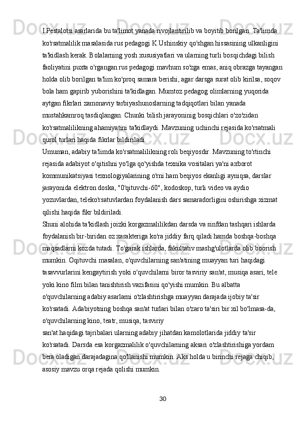 30I.Pestalotsi asarlarida bu ta'limot yanada rivojlantirilib va boyitib borilgan. Ta'limda 
ko'rsatmalilik masalasida rus pedagogi K.Ushinskiy qo'shgan hissasining ulkanligini 
ta'kidlash kerak. Bolalarning yosh xususiyatlari va ularning turli bosqichdagi bilish 
faoliyatini puxta o'rgangan rus pedagogi mavhum so'zga emas, aniq obrazga tayangan
holda olib borilgan ta'lim ko'proq samara berishi, agar darsga surat olib kirilsa, soqov 
bola ham gapirib yuborishini ta'kidlagan. Mumtoz pedagog olimlarning yuqorida 
aytgan fikrlari zamonaviy tarbiyashunoslarning tadqiqotlari bilan yanada 
mustahkamroq tasdiqlangan. Chunki bilish jarayoninig bosqichlari o'zo'zidan 
ko'rsatmalilikning ahamiyatini ta'kidlaydi. Mavzuning uchinchi rejasida ko'rsatmali 
qurol turlari haqida fikrlar bildiriladi.
Umuman, adabiy ta'limda ko'rsatmalilikning roli beqiyosdir. Mavzuning to'rtinchi 
rejasida adabiyot o'qitishni yo'lga qo'yishda texnika vositalari ya'ni axborot 
kommunikatsiyasi texnologiyalarining o'rni ham beqiyos ekanligi ayniqsa, darslar 
jarayonida elektron doska, "0'qituvchi-60", kodoskop, turli video va aydio 
yozuvlardan, teleko'rsatuvlardan foydalanish dars samaradorligini oshirishga xizmat 
qilishi haqida fikr bildiriladi.
Shuni alohida ta'kidlash joizki korgazmalilikdan darsda va sinfdan tashqari ishlarda 
foydalanish bir-biridan oz xarakteriga ko'ra jiddiy farq qiladi hamda boshqa-boshqa 
maqsadlarni kozda tutadi. To'garak ishlarda, fakultativ mashg'ulotlarda olib boorish 
mumkin. Oqituvchi masalan, o'quvchilarning san'atining muayyan turi haqidagi 
tasavvurlarini kengaytirish yoki o'quvchilarni biror tasviriy san'at, musiqa asari, tele 
yoki kino film bilan tanishtirish vazifasini qo'yishi mumkin. Bu albatta 
o'quvchilarning adabiy asarlarni o'zlashtirishga muayyan darajada ijobiy ta'sir 
ko'rsatadi. Adabiyotning boshqa san'at turlari bilan o'zaro ta'siri bir xil bo'lmasa-da, 
o'quvchilarning kino, teatr, musiqa, tasviriy
san'at haqidagi tajribalari ularning adabiy jihatdan kamolotlarida jiddiy ta'sir 
ko'rsatadi. Darsda esa korgazmalilik o'quvchilarning aksari o'zlashtirishiga yordam 
bera oladigan darajadagina qo'llanishi mumkin. Aks holda u birinchi rejaga chiqib, 
asosiy mavzu orqa rejada qolishi mumkin. 