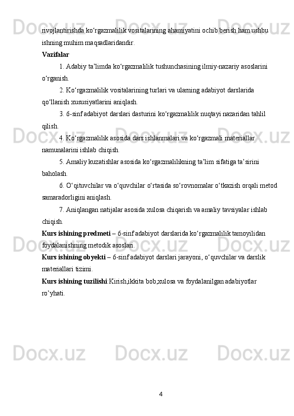 4rivojlantirishda ko‘rgazmalilik vositalarining ahamiyatini ochib berish ham ushbu 
ishning muhim maqsadlaridandir.
Vazifalar
1. Adabiy ta’limda ko‘rgazmalilik tushunchasining ilmiy-nazariy asoslarini 
o‘rganish.
2. Ko‘rgazmalilik vositalarining turlari va ularning adabiyot darslarida 
qo‘llanish xususiyatlarini aniqlash.
3. 6-sinf adabiyot darslari dasturini ko‘rgazmalilik nuqtayi nazaridan tahlil 
qilish.
4. Ko‘rgazmalilik asosida dars ishlanmalari va ko‘rgazmali materiallar 
namunalarini ishlab chiqish.
5. Amaliy kuzatishlar asosida ko‘rgazmalilikning ta’lim sifatiga ta’sirini 
baholash.
6. O‘qituvchilar va o‘quvchilar o‘rtasida so‘rovnomalar o‘tkazish orqali metod 
samaradorligini aniqlash.
7. Aniqlangan natijalar asosida xulosa chiqarish va amaliy tavsiyalar ishlab 
chiqish.
Kurs ishining predmeti  – 6-sinf adabiyot darslarida ko‘rgazmalilik tamoyilidan 
foydalanishning metodik asoslari.
Kurs ishining obyekti  – 6-sinf adabiyot darslari jarayoni, o‘quvchilar va darslik 
materiallari tizimi.
Kurs ishining tuzilishi :Kirish,ikkita bob,xulosa va foydalanilgan adabiyotlar 
ro’yhati. 