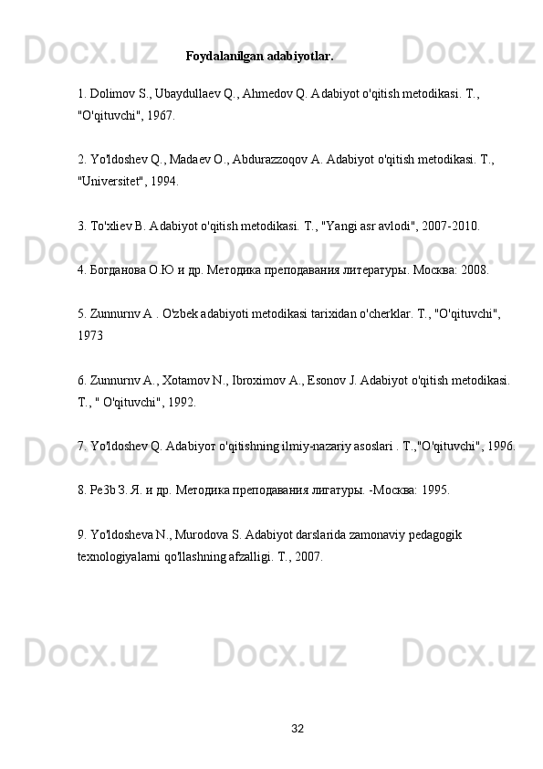 32                                    Foydalanilgan adabiyotlar.
1. Dolimov S., Ubaydullaev Q., Ahmedov Q. Adabiyot o'qitish metodikasi. T., 
"O'qituvchi", 1967.
2. Yo'ldoshev Q., Madaev О., Abdurazzoqov A. Adabiyot o'qitish metodikasi. T., 
"Universitet", 1994.
3. To'xliev B. Adabiyot o'qitish metodikasi. T., "Yangi asr avlodi", 2007-2010.
4. Богданова О.Ю и др. Методика преподавания литературы. Москва: 2008.
5. Zunnurnv A . O'zbek adabiyoti metodikasi tarixidan o'cherklar. T., "O'qituvchi", 
1973
6. Zunnurnv A., Хotamov N., Ibroхimov A., Esonov J. Adabiyot o'qitish metodikasi. 
Т., " O'qituvchi", 1992.
7. Yo'ldoshev Q. Adabiyoт o'qitishning ilmiy-nazariy asoslari . T.,"O'qituvchi", 1996.
8. Pe3b З. Я. и др. Мeтoдика прeпoдавания лигатуры. -Москва: 1995.
9. Yo'ldosheva N., Murodova S. Adabiyot darslarida zamonaviy pedagogik 
texnologiyalarni qo'llashning afzalligi. T., 2007. 