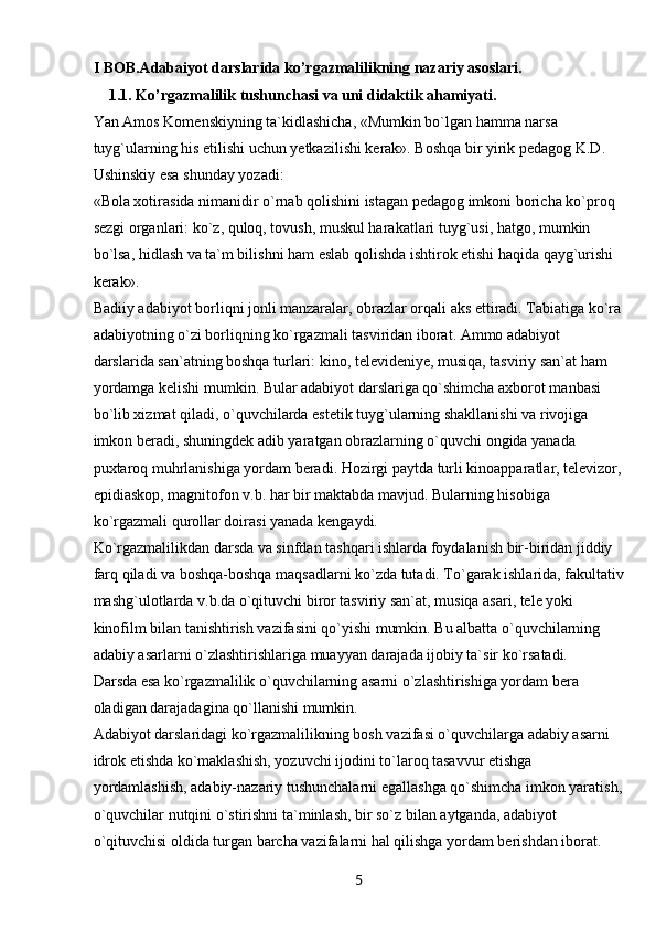 5I BOB.Adabaiyot darslarida ko’rgazmalilikning nazariy asoslari.
1.1.  Ko’rgazmalilik tushunchasi va uni didaktik ahamiyati.
Yan Amos Komenskiyning ta`kidlashicha, «Mumkin bo`lgan hamma narsa 
tuyg`ularning his etilishi uchun yetkazilishi kerak». Boshqa bir yirik pedagog K.D. 
Ushinskiy esa shunday yozadi:
«Bola xotirasida nimanidir o`rnab qolishini istagan pedagog imkoni boricha ko`proq 
sezgi organlari: ko`z, quloq, tovush, muskul harakatlari tuyg`usi, hatgo, mumkin 
bo`lsa, hidlash va ta`m bilishni ham eslab qolishda ishtirok etishi haqida qayg`urishi 
kerak».
Badiiy adabiyot borliqni jonli manzaralar, obrazlar orqali aks ettiradi. Tabiatiga ko`ra
adabiyotning o`zi borliqning ko`rgazmali tasviridan iborat. Ammo adabiyot 
darslarida san`atning boshqa turlari: kino, televideniye, musiqa, tasviriy san`at ham 
yordamga kelishi mumkin. Bular adabiyot darslariga qo`shimcha axborot manbasi 
bo`lib xizmat qiladi, o`quvchilarda estetik tuyg`ularning shakllanishi va rivojiga 
imkon beradi, shuningdek adib yaratgan obrazlarning o`quvchi ongida yanada 
puxtaroq muhrlanishiga yordam beradi. Hozirgi paytda turli kinoapparatlar, televizor,
epidiaskop, magnitofon v.b. har bir maktabda mavjud. Bularning hisobiga 
ko`rgazmali qurollar doirasi yanada kengaydi.
Ko`rgazmalilikdan darsda va sinfdan tashqari ishlarda foydalanish bir-biridan jiddiy 
farq qiladi va boshqa-boshqa maqsadlarni ko`zda tutadi. To`garak ishlarida, fakultativ
mashg`ulotlarda v.b.da o`qituvchi biror tasviriy san`at, musiqa asari, tele yoki 
kinofilm bilan tanishtirish vazifasini qo`yishi mumkin. Bu albatta o`quvchilarning 
adabiy asarlarni o`zlashtirishlariga muayyan darajada ijobiy ta`sir ko`rsatadi.
Darsda esa ko`rgazmalilik o`quvchilarning asarni o`zlashtirishiga yordam bera 
oladigan darajadagina qo`llanishi mumkin.
Adabiyot darslaridagi ko`rgazmalilikning bosh vazifasi o`quvchilarga adabiy asarni 
idrok etishda ko`maklashish, yozuvchi ijodini to`laroq tasavvur etishga 
yordamlashish, adabiy-nazariy tushunchalarni egallashga qo`shimcha imkon yaratish,
o`quvchilar nutqini o`stirishni ta`minlash, bir so`z bilan aytganda, adabiyot 
o`qituvchisi oldida turgan barcha vazifalarni hal qilishga yordam berishdan iborat. 