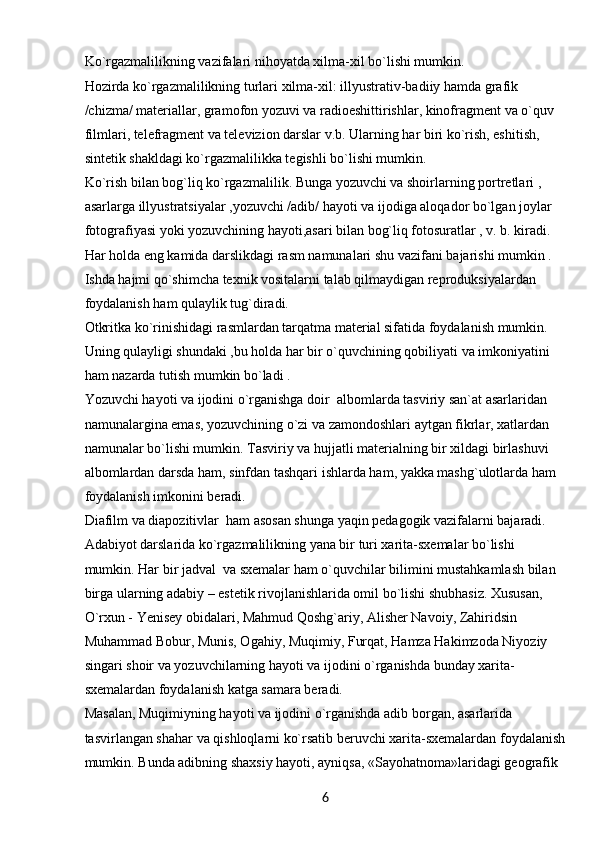 6Ko`rgazmalilikning vazifalari nihoyatda xilma-xil bo`lishi mumkin.
Hozirda ko`rgazmalilikning turlari xilma-xil: illyustrativ-badiiy hamda grafik 
/chizma/ materiallar, gramofon yozuvi va radioeshittirishlar, kinofragment va o`quv 
filmlari, telefragment va televizion darslar v.b. Ularning har biri ko`rish, eshitish, 
sintetik shakldagi ko`rgazmalilikka tegishli bo`lishi mumkin.
Ko`rish bilan bog`liq ko`rgazmalilik. Bunga yozuvchi va shoirlarning portretlari , 
asarlarga illyustratsiyalar ,yozuvchi /adib/ hayoti va ijodiga aloqador bo`lgan joylar 
fotografiyasi yoki yozuvchining hayoti,asari bilan bog`liq fotosuratlar , v. b. kiradi.
Har holda eng kamida darslikdagi rasm namunalari shu vazifani bajarishi mumkin . 
Ishda hajmi qo`shimcha texnik vositalarni talab qilmaydigan reproduksiyalardan 
foydalanish ham qulaylik tug`diradi.
Otkritka ko`rinishidagi rasmlardan tarqatma material sifatida foydalanish mumkin. 
Uning qulayligi shundaki ,bu holda har bir o`quvchining qobiliyati va imkoniyatini 
ham nazarda tutish mumkin bo`ladi .
Yozuvchi hayoti va ijodini o`rganishga doir  albomlarda tasviriy san`at asarlaridan 
namunalargina emas, yozuvchining o`zi va zamondoshlari aytgan fikrlar, xatlardan 
namunalar bo`lishi mumkin. Tasviriy va hujjatli materialning bir xildagi birlashuvi 
albomlardan darsda ham, sinfdan tashqari ishlarda ham, yakka mashg`ulotlarda ham 
foydalanish imkonini beradi.
Diafilm va diapozitivlar  ham asosan shunga yaqin pedagogik vazifalarni bajaradi. 
Adabiyot darslarida ko`rgazmalilikning yana bir turi xarita-sxemalar bo`lishi 
mumkin. Har bir jadval  va sxemalar ham o`quvchilar bilimini mustahkamlash bilan 
birga ularning adabiy – estetik rivojlanishlarida omil bo`lishi shubhasiz. Xususan, 
O`rxun - Yenisey obidalari, Mahmud Qoshg`ariy, Alisher Navoiy, Zahiridsin 
Muhammad Bobur, Munis, Ogahiy, Muqimiy, Furqat, Hamza Hakimzoda Niyoziy 
singari shoir va yozuvchilarning hayoti va ijodini o`rganishda bunday xarita-
sxemalardan foydalanish katga samara beradi.
Masalan, Muqimiyning hayoti va ijodini o`rganishda adib borgan, asarlarida 
tasvirlangan shahar va qishloqlarni ko`rsatib beruvchi xarita-sxemalardan foydalanish
mumkin. Bunda adibning shaxsiy hayoti, ayniqsa, «Sayohatnoma»laridagi geografik  