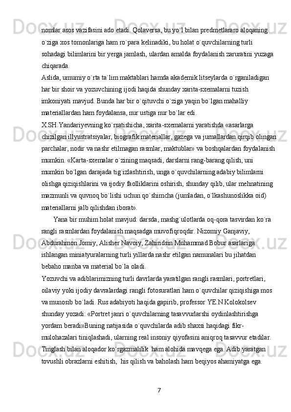 7nomlar asos vazifasini ado etadi. Qolaversa, bu yo`l bilan predmetlararo aloqaning 
o`ziga xos tomonlariga ham ro`para kelinadiki, bu holat o`quvchilarning turli 
sohadagi bilimlarini bir yerga jamlash, ulardan amalda foydalanish zaruratini yuzaga 
chiqarada.
Aslida, umumiy o`rta ta`lim maktablari hamda akademik litseylarda o`rganiladigan 
har bir shoir va yozuvchining ijodi haqida shunday xarita-sxemalarni tuzish 
imkoniyati mavjud. Bunda har bir o`qituvchi o`ziga yaqin bo`lgan mahalliy 
materiallardan ham foydalansa, nur ustiga nur bo`lar edi.
X.SH.Yandariyevning ko`rsatishicha, xarita-sxemalarni yaratishda «asarlarga 
chizilgan illyustratsiyalar, biografik materiallar, gazega va jurnallardan qirqib olingan
parchalar, nodir va nashr etilmagan rasmlar, maktublar» va boshqalardan foydalanish 
mumkin. «Karta-sxemalar o`zining maqsadi, darslarni rang-barang qilish, uni 
mumkin bo`lgan darajada tig`izlashtirish, unga o`quvchilarning adabiy bilimlarni 
olishga qiziqishlarini va ijodiy faolliklarini oshirish, shunday qilib, ular mehnatining 
mazmunli va quvnoq bo`lishi uchun qo`shimcha (jumladan, o`lkashunoslikka oid) 
materiallarni jalb qilishdan iborat».
        Yana bir muhim holat mavjud: darsda, mashg`ulotlarda oq-qora tasvirdan ko`ra 
rangli rasmlardan foydalanish maqsadga muvofiqroqdir. Nizomiy Ganjaviy, 
Abdurahmon Jomiy, Alisher Navoiy, Zahiridsin Muhammad Bobur asarlariga 
ishlangan miniatyuralarning turli yillarda nashr etilgan namunalari bu jihatdan 
bebaho manba va material bo`la oladi.
Yozuvchi va adiblarimizning turli davrlarda yaratilgan rangli rasmlari, portretlari, 
oilaviy yoki ijodiy davralardagi rangli fotosuratlari ham o`quvchilar qiziqishiga mos 
va munosib bo`ladi. Rus adabiyoti haqida gapirib, professor YE.N.Kolokolsev 
shunday yozadi: «Portret janri o`quvchilarning tasavvurlarshi oydinlashtirishga 
yordam beradi»Buning natijasida o`quvchilarda adib shaxsi haqidagi fikr-
mulohazalari tiniqlashadi, ularning real insoniy qiyofasini aniqroq tasavvur etadilar.
Tinglash bilan aloqador ko`rgazmalilik  ham alohida mavqega ega. Adib yaratgan 
tovushli obrazlarni eshitish,  his qilish va baholash ham beqiyos ahamiyatga ega.  
