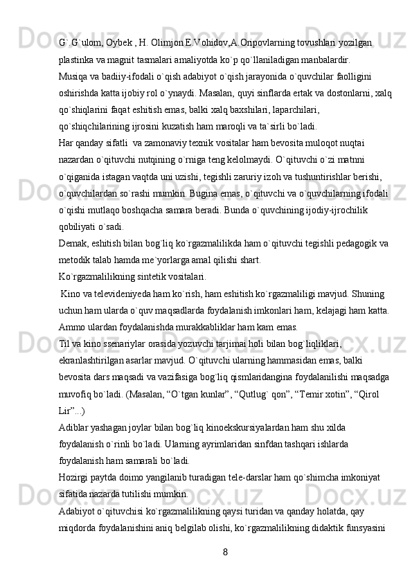 8G`.G`ulom, Oybek , H. Olimjon E.Vohidov,A.Oripovlarning tovushlari yozilgan 
plastinka va magnit tasmalari amaliyotda ko`p qo`llaniladigan manbalardir.
Musiqa va badiiy-ifodali o`qish adabiyot o`qish jarayonida o`quvchilar faolligini 
oshirishda katta ijobiy rol o`ynaydi. Masalan, quyi sinflarda ertak va dostonlarni, xalq
qo`shiqlarini faqat eshitish emas, balki xalq baxshilari, laparchilari, 
qo`shiqchilarining ijrosini kuzatish ham maroqli va ta`sirli bo`ladi. 
Har qanday sifatli  va zamonaviy texnik vositalar ham bevosita muloqot nuqtai 
nazardan o`qituvchi nutqining o`rniga teng kelolmaydi. O`qituvchi o`zi matnni 
o`qiganida istagan vaqtda uni uzishi, tegishli zaruriy izoh va tushuntirishlar berishi, 
o`quvchilardan so`rashi mumkin. Bugina emas, o`qituvchi va o`quvchilarning ifodali 
o`qishi mutlaqo boshqacha samara beradi. Bunda o`quvchining ijodiy-ijrochilik 
qobiliyati o`sadi. 
Demak, eshitish bilan bog`liq ko`rgazmalilikda ham o`qituvchi tegishli pedagogik va 
metodik talab hamda me`yorlarga amal qilishi shart.
Ko`rgazmalilikning sintetik vositalari.
  Kino va televideniyeda ham ko`rish, ham eshitish ko`rgazmaliligi mavjud. Shuning 
uchun ham ularda o`quv maqsadlarda foydalanish imkonlari ham, kelajagi ham katta. 
Ammo ulardan foydalanishda murakkabliklar ham kam emas. 
Til va kino ssenariylar orasida yozuvchi tarjimai holi bilan bog`liqliklari, 
ekranlashtirilgan asarlar mavjud. O`qituvchi ularning hammasidan emas, balki 
bevosita dars maqsadi va vazifasiga bog`liq qismlaridangina foydalanilishi maqsadga 
muvofiq bo`ladi. (Masalan, “O`tgan kunlar”, “Qutlug` qon”, “Temir xotin”, “Qirol 
Lir”...) 
Adiblar yashagan joylar bilan bog`liq kinoekskursiyalardan ham shu xilda 
foydalanish o`rinli bo`ladi. Ularning ayrimlaridan sinfdan tashqari ishlarda 
foydalanish ham samarali bo`ladi.
Hozirgi paytda doimo yangilanib turadigan tele-darslar ham qo`shimcha imkoniyat 
sifatida nazarda tutilishi mumkin.
Adabiyot o`qituvchisi ko`rgazmalilikning qaysi turidan va qanday holatda, qay 
miqdorda foydalanishini aniq belgilab olishi, ko`rgazmalilikning didaktik funsyasini  