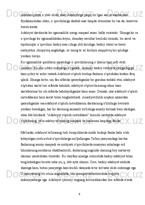 9oldindan puxta o`ylab olishi shart.Adabiyotga yaqin bo`lgan san`at asarlaridan 
foydalanishdan oldin, o`quvchilarga dastlab asar haqida elementar bo`lsa-da, tasavvur
berish kerak.
Adabiyot darslarida ko`rgazmalilik oxirgi maqsad emas, balki vositadir. Shunga ko`ra
o`quvchiga ko`rgazmalilikdan keyin, shunday savollar berilishi lozimki, bu savol va 
topshiriqlar o`quvchini badiiy asar ichiga olib kirishga, badiiy obraz va tasvir 
mohiyatini chuqurroq anglashga, so`zning ta`sir kuchini yaqqolroq his qilishga 
yordam bersin.
Ko`rgazmalilik qurollarni yaratishga o`quvchilarning o`zlarini ham jalb etish 
mumkin. Bu ular jiddiy mehnatga o`rgatadi, umumiy badiiy estetik tayyorgarligiga 
ham ijobiy ta`sirko`rsatadi.Adabiyot o'qitish boshqa fanlarni o'qitishdan keskin farq 
qiladi. Shunga ko'ra, uni fan sifatida qaraydiganlar bir guruhni tashkil etsa, adabiyot 
o'qitishni san'at turi sifatida baholab, adabiyot o'qituvchisining ishini ham 
san'atkorona bir ish sifatida baholaydiganlar kam emas. Demak, ular adabiyot o'qitish
metodikasini ham san'at bilan tenglashtiradi. Amaliyotchilik nuqtayi nazaridan 
qaraydiganlar esa adabiyot o'qitish metodikasini darslarning o'tilishiga bevosita 
yordam beradigan, har bir darsning samarali bo'lishiga amaliy ko'mak bera oladigan 
soha deb bilishadi. "Adabiyot o'qitish metodikasi" birinchi navbatda adabiyot 
o'qitishning, ya'ni adabiy ta'limning maqsadi va mazmuni haqidagi fandir.
Ma'lumki, adabiyot ta'limning turli bosqichlarida xuddi boshqa fanlar kabi o'sib 
kelayotgan yosh avlod-o'quvchilarga mo'ljallangan.Ta'lim jarayonidagi barcha 
fanlarning asosiy maqsadi va mohiyati o'quvchilarda muayyan sohalarga oid 
bilimlarning asoslarini shakllantirish, shularning negizida ularning boy ma'naviy 
olamini yaratishdan iboratdir. Bu vazifani amalga oshirishda badiiy adabiyot bilan 
teng keladigan birorta soha yo„q, deb ayta olamiz. Zero, badiiy adabiyot alohida 
shaxsga ham, butun jamiyatga ham kuchli darajada ta'sir ko'rsata olish imkoniga ega. 
U jamiyatning o'z-o'zini anglashida, uni insonparvarlashtirishda beqiyos 
imkoniyatlarga ega. Adabiyot ijtimoiy ongning ko'rinishlaridan biri sifatida o'zida  