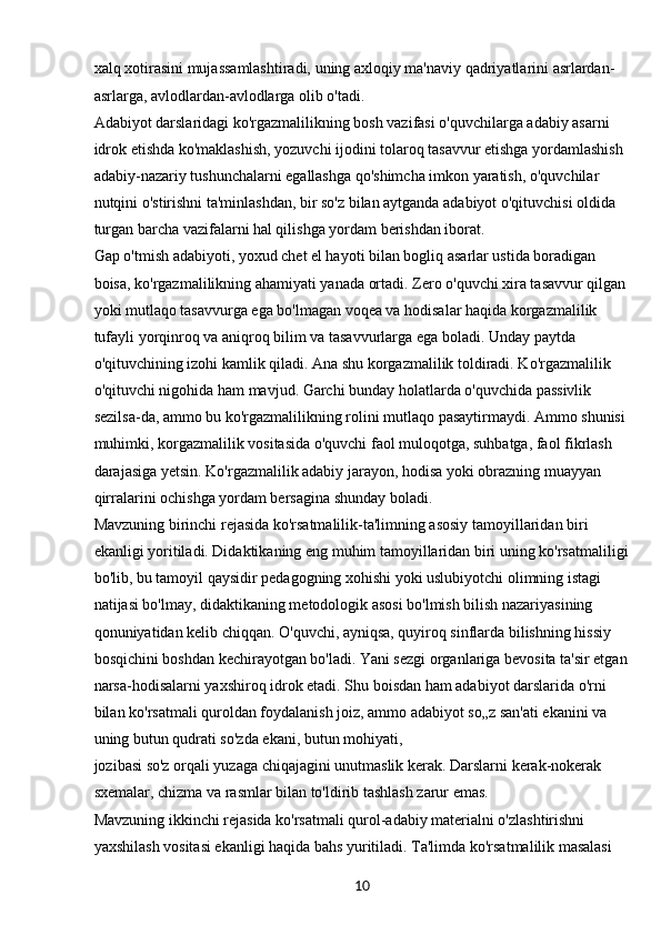 10xalq xotirasini mujassamlashtiradi, uning axloqiy ma'naviy qadriyatlarini asrlardan-
asrlarga, avlodlardan-avlodlarga olib o'tadi.
Adabiyot darslaridagi ko'rgazmalilikning bosh vazifasi o'quvchilarga adabiy asarni 
idrok etishda ko'maklashish, yozuvchi ijodini tolaroq tasavvur etishga yordamlashish 
adabiy-nazariy tushunchalarni egallashga qo'shimcha imkon yaratish, o'quvchilar 
nutqini o'stirishni ta'minlashdan, bir so'z bilan aytganda adabiyot o'qituvchisi oldida 
turgan barcha vazifalarni hal qilishga yordam berishdan iborat.
Gap o'tmish adabiyoti, yoxud chet el hayoti bilan bogliq asarlar ustida boradigan 
boisa, ko'rgazmalilikning ahamiyati yanada ortadi. Zero o'quvchi xira tasavvur qilgan
yoki mutlaqo tasavvurga ega bo'lmagan voqea va hodisalar haqida korgazmalilik 
tufayli yorqinroq va aniqroq bilim va tasavvurlarga ega boladi. Unday paytda 
o'qituvchining izohi kamlik qiladi. Ana shu korgazmalilik toldiradi. Ko'rgazmalilik 
o'qituvchi nigohida ham mavjud. Garchi bunday holatlarda o'quvchida passivlik 
sezilsa-da, ammo bu ko'rgazmalilikning rolini mutlaqo pasaytirmaydi. Ammo shunisi 
muhimki, korgazmalilik vositasida o'quvchi faol muloqotga, suhbatga, faol fikrlash 
darajasiga yetsin. Ko'rgazmalilik adabiy jarayon, hodisa yoki obrazning muayyan 
qirralarini ochishga yordam bersagina shunday boladi.
Mavzuning birinchi rejasida ko'rsatmalilik-ta'limning asosiy tamoyillaridan biri 
ekanligi yoritiladi. Didaktikaning eng muhim tamoyillaridan biri uning ko'rsatmaliligi
bo'lib, bu tamoyil qaysidir pedagogning xohishi yoki uslubiyotchi olimning istagi 
natijasi bo'lmay, didaktikaning metodologik asosi bo'lmish bilish nazariyasining 
qonuniyatidan kelib chiqqan. O'quvchi, ayniqsa, quyiroq sinflarda bilishning hissiy 
bosqichini boshdan kechirayotgan bo'ladi. Yani sezgi organlariga bevosita ta'sir etgan
narsa-hodisalarni yaxshiroq idrok etadi. Shu boisdan ham adabiyot darslarida o'rni 
bilan ko'rsatmali quroldan foydalanish joiz, ammo adabiyot so„z san'ati ekanini va 
uning butun qudrati so'zda ekani, butun mohiyati,
jozibasi so'z orqali yuzaga chiqajagini unutmaslik kerak. Darslarni kerak-nokerak 
sxemalar, chizma va rasmlar bilan to'ldirib tashlash zarur emas.
Mavzuning ikkinchi rejasida ko'rsatmali qurol-adabiy materialni o'zlashtirishni 
yaxshilash vositasi ekanligi haqida bahs yuritiladi. Ta'limda ko'rsatmalilik masalasi  